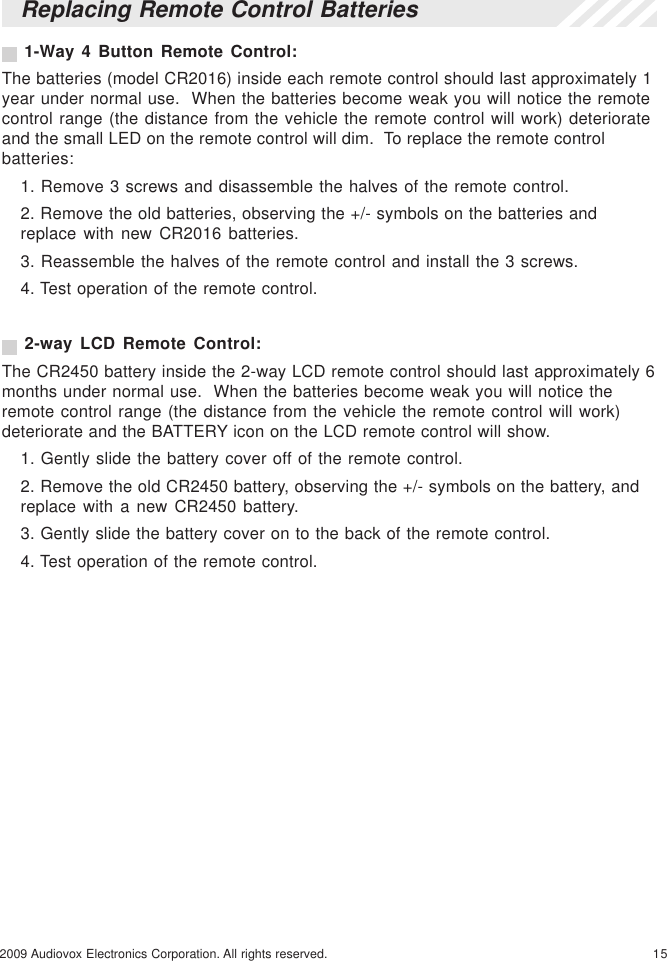 152009 Audiovox Electronics Corporation. All rights reserved.Replacing Remote Control Batteries 1-Way 4 Button Remote Control:The batteries (model CR2016) inside each remote control should last approximately 1year under normal use.  When the batteries become weak you will notice the remotecontrol range (the distance from the vehicle the remote control will work) deteriorateand the small LED on the remote control will dim.  To replace the remote controlbatteries:1. Remove 3 screws and disassemble the halves of the remote control.2. Remove the old batteries, observing the +/- symbols on the batteries andreplace with new CR2016 batteries.3. Reassemble the halves of the remote control and install the 3 screws.4. Test operation of the remote control. 2-way LCD Remote Control:The CR2450 battery inside the 2-way LCD remote control should last approximately 6months under normal use.  When the batteries become weak you will notice theremote control range (the distance from the vehicle the remote control will work)deteriorate and the BATTERY icon on the LCD remote control will show.1. Gently slide the battery cover off of the remote control.2. Remove the old CR2450 battery, observing the +/- symbols on the battery, andreplace with a new CR2450 battery.3. Gently slide the battery cover on to the back of the remote control.4. Test operation of the remote control.