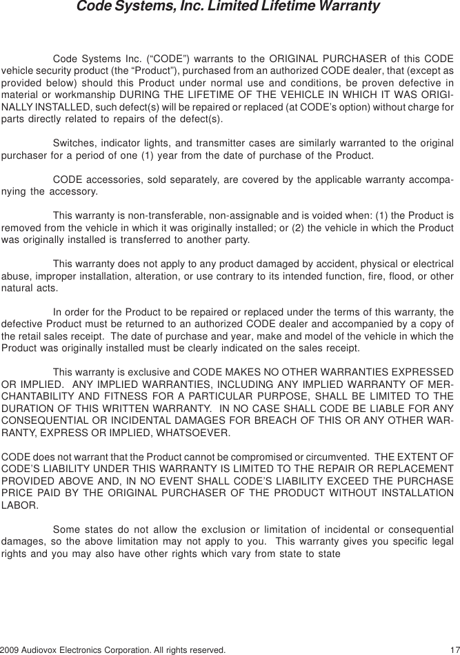 172009 Audiovox Electronics Corporation. All rights reserved.Code Systems, Inc. Limited Lifetime WarrantyCode Systems Inc. (“CODE”) warrants to the ORIGINAL PURCHASER of this CODEvehicle security product (the “Product”), purchased from an authorized CODE dealer, that (except asprovided below) should this Product under normal use and conditions, be proven defective inmaterial or workmanship DURING THE LIFETIME OF THE VEHICLE IN WHICH IT WAS ORIGI-NALLY INSTALLED, such defect(s) will be repaired or replaced (at CODE’s option) without charge forparts directly related to repairs of the defect(s).Switches, indicator lights, and transmitter cases are similarly warranted to the originalpurchaser for a period of one (1) year from the date of purchase of the Product.CODE accessories, sold separately, are covered by the applicable warranty accompa-nying the accessory.This warranty is non-transferable, non-assignable and is voided when: (1) the Product isremoved from the vehicle in which it was originally installed; or (2) the vehicle in which the Productwas originally installed is transferred to another party.This warranty does not apply to any product damaged by accident, physical or electricalabuse, improper installation, alteration, or use contrary to its intended function, fire, flood, or othernatural acts.In order for the Product to be repaired or replaced under the terms of this warranty, thedefective Product must be returned to an authorized CODE dealer and accompanied by a copy ofthe retail sales receipt.  The date of purchase and year, make and model of the vehicle in which theProduct was originally installed must be clearly indicated on the sales receipt.This warranty is exclusive and CODE MAKES NO OTHER WARRANTIES EXPRESSEDOR IMPLIED.  ANY IMPLIED WARRANTIES, INCLUDING ANY IMPLIED WARRANTY OF MER-CHANTABILITY AND FITNESS FOR A PARTICULAR PURPOSE, SHALL BE LIMITED TO THEDURATION OF THIS WRITTEN WARRANTY.  IN NO CASE SHALL CODE BE LIABLE FOR ANYCONSEQUENTIAL OR INCIDENTAL DAMAGES FOR BREACH OF THIS OR ANY OTHER WAR-RANTY, EXPRESS OR IMPLIED, WHATSOEVER.CODE does not warrant that the Product cannot be compromised or circumvented.  THE EXTENT OFCODE’S LIABILITY UNDER THIS WARRANTY IS LIMITED TO THE REPAIR OR REPLACEMENTPROVIDED ABOVE AND, IN NO EVENT SHALL CODE’S LIABILITY EXCEED THE PURCHASEPRICE PAID BY THE ORIGINAL PURCHASER OF THE PRODUCT WITHOUT INSTALLATIONLABOR.Some states do not allow the exclusion or limitation of incidental or consequentialdamages, so the above limitation may not apply to you.  This warranty gives you specific legalrights and you may also have other rights which vary from state to state
