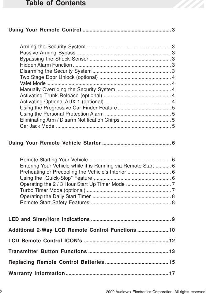 2 2009 Audiovox Electronics Corporation. All rights reserved.Table of ContentsUsing Your Remote Control ............................................................... 3Arming the Security System ............................................................ 3Passive Arming Bypass ................................................................... 3Bypassing the Shock Sensor .......................................................... 3Hidden Alarm Function...................................................................... 3Disarming the Security System........................................................ 3Two Stage Door Unlock (optional) ................................................... 4Valet Mode ........................................................................................ 4Manually Overriding the Security System ....................................... 4Activating Trunk Release (optional) ................................................ 4Activating Optional AUX 1 (optional) ............................................... 4Using the Progressive Car Finder Feature...................................... 5Using the Personal Protection Alarm ............................................... 5Eliminating Arm / Disarm Notification Chirps .................................... 5Car Jack Mode .................................................................................. 5Using Your Remote Vehicle Starter ................................................. 6Remote Starting Your Vehicle .......................................................... 6Entering Your Vehicle while it is Running via Remote Start ........... 6Preheating or Precooling the Vehicle’s Interior ............................... 6Using the “Quick-Stop” Feature ....................................................... 6Operating the 2 / 3 Hour Start Up Timer Mode ................................ 7Turbo Timer Mode (optional) ............................................................ 7Operating the Daily Start Timer ........................................................ 8Remote Start Safety Features ......................................................... 8LED and Siren/Horn Indications ......................................................... 9Additional 2-Way LCD Remote Control Functions ...................... 10LCD Remote Control ICON’s ............................................................ 12Transmitter Button Functions ......................................................... 13Replacing Remote Control Batteries ............................................. 15Warranty Information......................................................................... 17