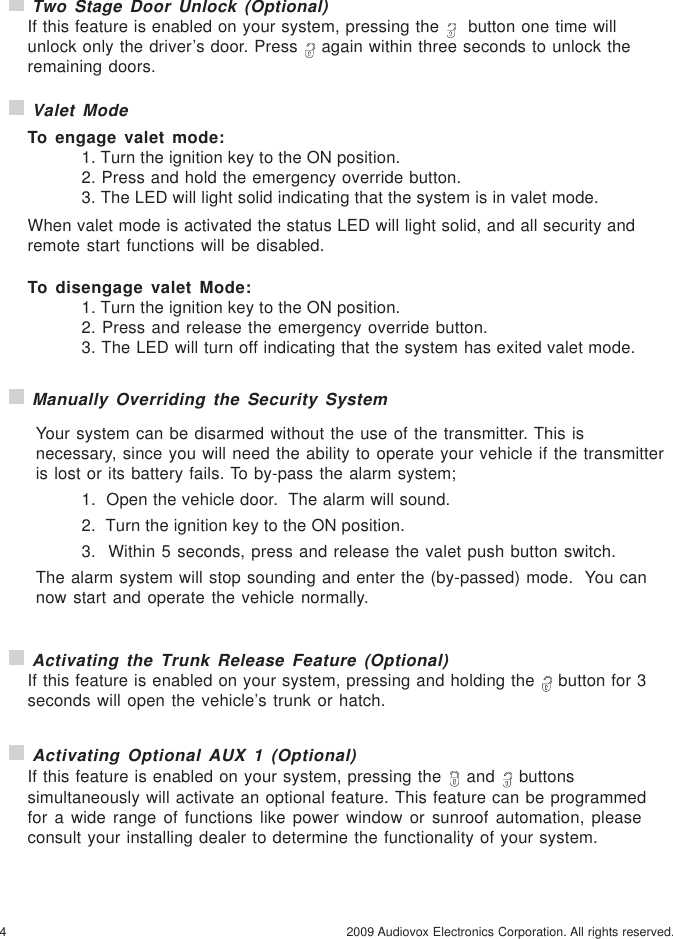 4 2009 Audiovox Electronics Corporation. All rights reserved. Valet ModeTo engage valet mode:1. Turn the ignition key to the ON position.2. Press and hold the emergency override button.3. The LED will light solid indicating that the system is in valet mode.When valet mode is activated the status LED will light solid, and all security andremote start functions will be disabled.To disengage valet Mode:1. Turn the ignition key to the ON position.2. Press and release the emergency override button.3. The LED will turn off indicating that the system has exited valet mode. Two Stage Door Unlock (Optional)If this feature is enabled on your system, pressing the    button one time willunlock only the driver’s door. Press   again within three seconds to unlock theremaining doors. Manually Overriding the Security SystemYour system can be disarmed without the use of the transmitter. This isnecessary, since you will need the ability to operate your vehicle if the transmitteris lost or its battery fails. To by-pass the alarm system;1.  Open the vehicle door.  The alarm will sound.2.  Turn the ignition key to the ON position.3.  Within 5 seconds, press and release the valet push button switch.The alarm system will stop sounding and enter the (by-passed) mode.  You cannow start and operate the vehicle normally. Activating the Trunk Release Feature (Optional)If this feature is enabled on your system, pressing and holding the   button for 3seconds will open the vehicle’s trunk or hatch. Activating Optional AUX 1 (Optional)If this feature is enabled on your system, pressing the   and   buttonssimultaneously will activate an optional feature. This feature can be programmedfor a wide range of functions like power window or sunroof automation, pleaseconsult your installing dealer to determine the functionality of your system.