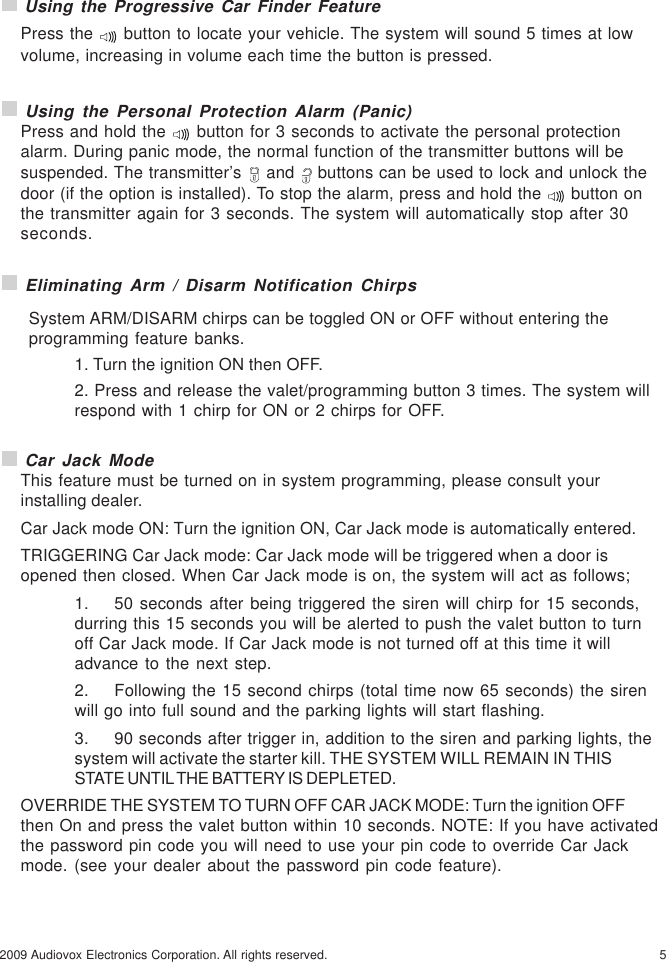 52009 Audiovox Electronics Corporation. All rights reserved. Using the Progressive Car Finder FeaturePress the   button to locate your vehicle. The system will sound 5 times at lowvolume, increasing in volume each time the button is pressed. Using the Personal Protection Alarm (Panic)Press and hold the   button for 3 seconds to activate the personal protectionalarm. During panic mode, the normal function of the transmitter buttons will besuspended. The transmitter’s   and   buttons can be used to lock and unlock thedoor (if the option is installed). To stop the alarm, press and hold the   button onthe transmitter again for 3 seconds. The system will automatically stop after 30seconds. Eliminating Arm / Disarm Notification ChirpsSystem ARM/DISARM chirps can be toggled ON or OFF without entering theprogramming feature banks.1. Turn the ignition ON then OFF.2. Press and release the valet/programming button 3 times. The system willrespond with 1 chirp for ON or 2 chirps for OFF. Car Jack ModeThis feature must be turned on in system programming, please consult yourinstalling dealer.Car Jack mode ON: Turn the ignition ON, Car Jack mode is automatically entered.TRIGGERING Car Jack mode: Car Jack mode will be triggered when a door isopened then closed. When Car Jack mode is on, the system will act as follows;1. 50 seconds after being triggered the siren will chirp for 15 seconds,durring this 15 seconds you will be alerted to push the valet button to turnoff Car Jack mode. If Car Jack mode is not turned off at this time it willadvance to the next step.2. Following the 15 second chirps (total time now 65 seconds) the sirenwill go into full sound and the parking lights will start flashing.3. 90 seconds after trigger in, addition to the siren and parking lights, thesystem will activate the starter kill. THE SYSTEM WILL REMAIN IN THISSTATE UNTIL THE BATTERY IS DEPLETED.OVERRIDE THE SYSTEM TO TURN OFF CAR JACK MODE: Turn the ignition OFFthen On and press the valet button within 10 seconds. NOTE: If you have activatedthe password pin code you will need to use your pin code to override Car Jackmode. (see your dealer about the password pin code feature).