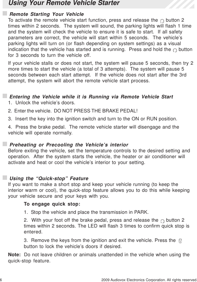 6 2009 Audiovox Electronics Corporation. All rights reserved. Preheating or Precooling the Vehicle’s interiorBefore exiting the vehicle, set the temperature controls to the desired setting andoperation.  After the system starts the vehicle, the heater or air conditioner willactivate and heat or cool the vehicle’s interior to your setting. Using the “Quick-stop” FeatureIf you want to make a short stop and keep your vehicle running (to keep theinterior warm or cool), the quick-stop feature allows you to do this while keepingyour vehicle secure and your keys with you.To engage quick stop:1.  Stop the vehicle and place the transmission in PARK.2.  With your foot off the brake pedal, press and release the   button 2times within 2 seconds. The LED will flash 3 times to confirm quick stop isentered.3.  Remove the keys from the ignition and exit the vehicle. Press thebutton to lock the vehicle’s doors if desired.Note:  Do not leave children or animals unattended in the vehicle when using thequick-stop feature.Using Your Remote Vehicle Starter Remote Starting Your VehicleTo activate the remote vehicle start function, press and release the   button 2times within 2 seconds.  The system will sound, the parking lights will flash 1 timeand the system will check the vehicle to ensure it is safe to start.  If all safetyparameters are correct, the vehicle will start within 5 seconds.  The vehicle’sparking lights will turn on (or flash depending on system settings) as a visualindication that the vehicle has started and is running.  Press and hold the   buttonfor 3 seconds to turn the vehicle off.If your vehicle stalls or does not start, the system will pause 5 seconds, then try 2more times to start the vehicle (a total of 3 attempts).  The system will pause 5seconds between each start attempt.  If the vehicle does not start after the 3rdattempt, the system will abort the remote vehicle start process. Entering the Vehicle while it is Running via Remote Vehicle Start1.  Unlock the vehicle’s doors.2.  Enter the vehicle.  DO NOT PRESS THE BRAKE PEDAL!3.  Insert the key into the ignition switch and turn to the ON or RUN position.4.  Press the brake pedal.  The remote vehicle starter will disengage and thevehicle will operate normally.