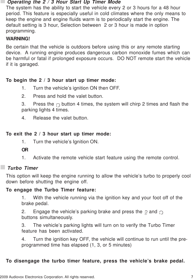 72009 Audiovox Electronics Corporation. All rights reserved. Operating the 2 / 3 Hour Start Up Timer ModeThe system has the ability to start the vehicle every 2 or 3 hours for a 48 hourperiod. This feature is especially useful in cold climates where the only means tokeep the engine and engine fluids warm is to periodically start the engine. Thedefault setting is 3 hour, Selection between  2 or 3 hour is made in optionprogramming.WARNING!Be certain that the vehicle is outdoors before using this or any remote startingdevice.  A running engine produces dangerous carbon monoxide fumes which canbe harmful or fatal if prolonged exposure occurs.  DO NOT remote start the vehicleif it is garaged.To begin the 2 / 3 hour start up timer mode:1. Turn the vehicle’s ignition ON then OFF.2. Press and hold the valet button.3. Press the   button 4 times, the system will chirp 2 times and flash theparking lights 4 times.4. Release the valet button.To exit the 2 / 3 hour start up timer mode:1. Turn the vehicle’s Ignition ON.OR1. Activate the remote vehicle start feature using the remote control. Turbo TimerThis option will keep the engine running to allow the vehicle’s turbo to properly cooldown before shutting the engine off.To engage the Turbo Timer feature:1. With the vehicle running via the ignition key and your foot off of thebrake pedal.2. Engage the vehicle’s parking brake and press the   and buttons simultaneously.3. The vehicle’s parking lights will turn on to verify the Turbo Timerfeature has been activated.4. Turn the ignition key OFF, the vehicle will continue to run until the pre-programmed time has elapsed (1, 3, or 5 minutes)To disengage the turbo timer feature, press the vehicle’s brake pedal.