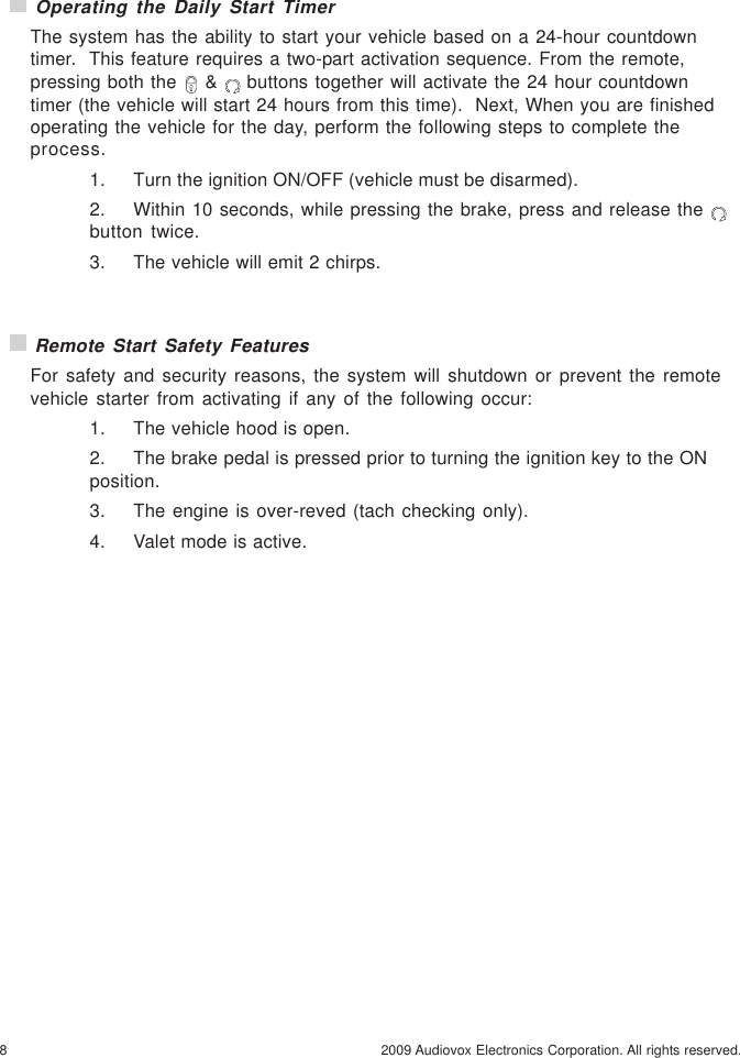 8 2009 Audiovox Electronics Corporation. All rights reserved. Remote Start Safety FeaturesFor safety and security reasons, the system will shutdown or prevent the remotevehicle starter from activating if any of the following occur:1. The vehicle hood is open.2. The brake pedal is pressed prior to turning the ignition key to the ONposition.3. The engine is over-reved (tach checking only).4. Valet mode is active. Operating the Daily Start TimerThe system has the ability to start your vehicle based on a 24-hour countdowntimer.  This feature requires a two-part activation sequence. From the remote,pressing both the   &amp;   buttons together will activate the 24 hour countdowntimer (the vehicle will start 24 hours from this time).  Next, When you are finishedoperating the vehicle for the day, perform the following steps to complete theprocess.1. Turn the ignition ON/OFF (vehicle must be disarmed).2. Within 10 seconds, while pressing the brake, press and release the button twice.3. The vehicle will emit 2 chirps.