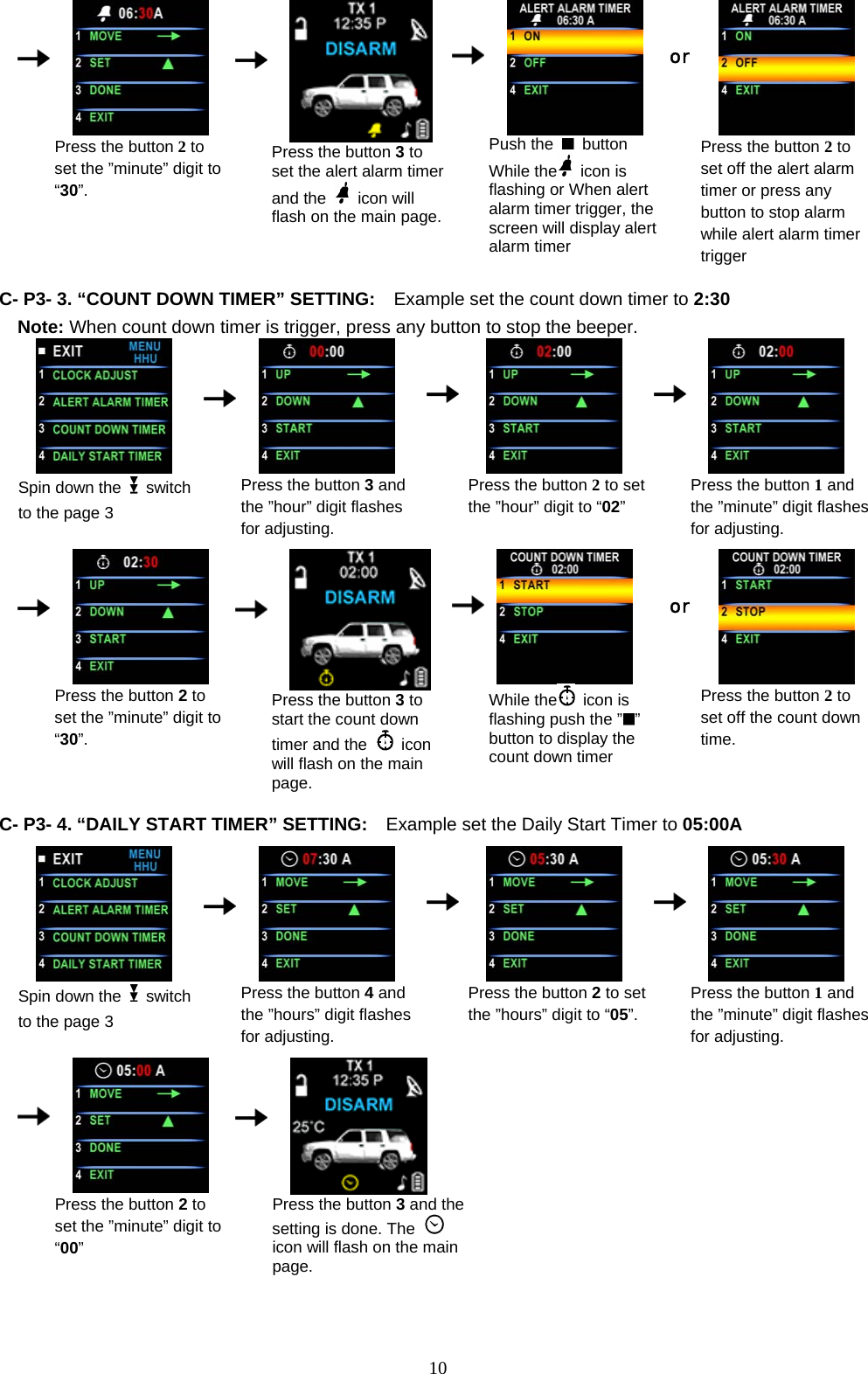      Press the button 2 to set the ”minute” digit to “30”.      Press the button 3 to set the alert alarm timer and the   icon will flash on the main page.   Push the   button While the  icon is flashing or When alert alarm timer trigger, the   screen will display alert alarm timer    or Press the button 2 to set off the alert alarm timer or press any button to stop alarm while alert alarm timer trigger  C- P3- 3. “COUNT DOWN TIMER” SETTING:    Example set the count down timer to 2:30 Note: When count down timer is trigger, press any button to stop the beeper.  Spin down the   switch to the page 3      Press the button 3 and the ”hour” digit flashes for adjusting.    Press the button 2 to set the ”hour” digit to “02”     Press the button 1 and the ”minute” digit flashes for adjusting.                           Press the button 2 to set the ”minute” digit to “30”.      Press the button 3 to start the count down timer and the   icon will flash on the main page.     While the  icon is flashing push the ” ” button to display the count down timer    or Press the button 2 to set off the count down time.                       C- P3- 4. “DAILY START TIMER” SETTING:    Example set the Daily Start Timer to 05:00A   Spin down the   switch to the page 3      Press the button 4and   the ”hours” digit flashes for adjusting.    Press the button 2 to set the ”hours” digit to “05”.    Press the button 1 and the ”minute” digit flashes for adjusting.                            Press the button 2 to set the ”minute” digit to “00”      Press the button 3 and the setting is done. The   icon will flash on the main page.        10