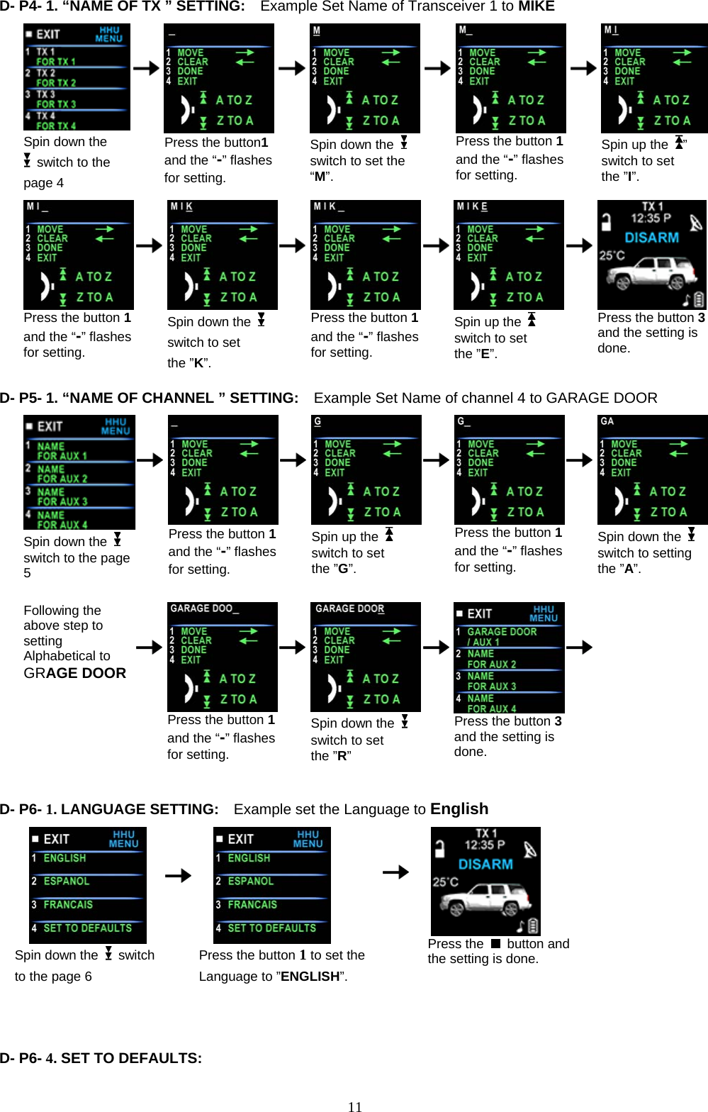  D- P4- 1. “NA            ME OF TX ” SETTING:    Example Set Name of Transceiver 1 to MIKE    Spin down the   switch to the page 4         Press the button1 and the “-” flashes for setting.       Spin down the   switch to set the “M”.          Press the button 1 and the “-” flashes for setting.        Spin up the  ” switch to set the ”I”.                                           Press the button 1 and the “-” flashes for setting.         Spin down the   switch to set the ”K”.       Press the button 1and the “-” flashes for setting.        Spin up the    switch to set the ”E”.        Press the button 3and the setting is done.  D- P5- 1. “NA            ME OF CHANNEL ” SETTING:    Example Set Name of channel 4 to GARAGE DOOR  Spin down the   switch to the page 5         Press the button 1 and the “-” flashes for setting.       Spin up the   switch to set the ”G”.        Press the button 1 and the “-” flashes for setting.        Spin down the   switch to setting the ”A”.                                    Following the above step to setting Alphabetical to   GRAGE DOOR         Press the button 1 and the “-” flashes for setting.       Spin down the   switch to set the ”R”        Press the button 3 and the setting is done.           D- P6- 1. LANGUAGE SETTING:    Example set the Language to English                                                                          Spin down the   switch to the page 6      Press the button 1 to set the Language to ”ENGLISH”.    Press the   button and the setting is done.    D- P6- 4. SET TO DEFAULTS:      11