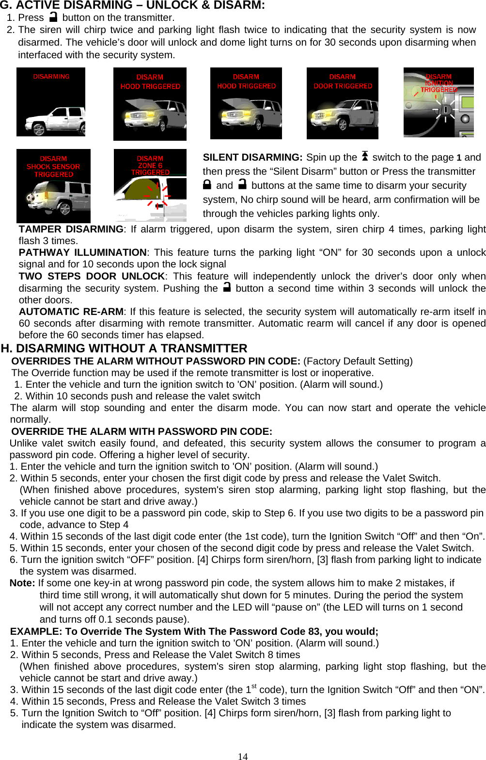  G. ACTIVE DISARMING – UNLOCK &amp; DISARM: 1. Press    button on the transmitter. 2. The siren will chirp twice and parking light flash twice to indicating that the security system is now disarmed. The vehicle’s door will unlock and dome light turns on for 30 seconds upon disarming when interfaced with the security system.          SILENT DISARMING: Spin up the    switch to the page 1 and then press the “Silent Disarm” button or Press the transmitter  and    buttons at the same time to disarm your security system, No chirp sound will be heard, arm confirmation will be through the vehicles parking lights only.   TAMPER DISARMING: If alarm triggered, upon disarm the system, siren chirp 4 times, parking light flash 3 times. PATHWAY ILLUMINATION: This feature turns the parking light “ON” for 30 seconds upon a unlock signal and for 10 seconds upon the lock signal TWO STEPS DOOR UNLOCK: This feature will independently unlock the driver’s door only when disarming the security system. Pushing the   button a second time within 3 seconds will unlock the other doors.   AUTOMATIC RE-ARM: If this feature is selected, the security system will automatically re-arm itself in 60 seconds after disarming with remote transmitter. Automatic rearm will cancel if any door is opened before the 60 seconds timer has elapsed. H. DISARMING WITHOUT A TRANSMITTER OVERRIDES THE ALARM WITHOUT PASSWORD PIN CODE: (Factory Default Setting) The Override function may be used if the remote transmitter is lost or inoperative. 1. Enter the vehicle and turn the ignition switch to &apos;ON’ position. (Alarm will sound.) 2. Within 10 seconds push and release the valet switch The alarm will stop sounding and enter the disarm mode. You can now start and operate the vehicle normally. OVERRIDE THE ALARM WITH PASSWORD PIN CODE: Unlike valet switch easily found, and defeated, this security system allows the consumer to program a password pin code. Offering a higher level of security. 1. Enter the vehicle and turn the ignition switch to &apos;ON’ position. (Alarm will sound.) 2. Within 5 seconds, enter your chosen the first digit code by press and release the Valet Switch. (When finished above procedures, system&apos;s siren stop alarming, parking light stop flashing, but the vehicle cannot be start and drive away.) 3. If you use one digit to be a password pin code, skip to Step 6. If you use two digits to be a password pin code, advance to Step 4 4. Within 15 seconds of the last digit code enter (the 1st code), turn the Ignition Switch “Off” and then “On”. 5. Within 15 seconds, enter your chosen of the second digit code by press and release the Valet Switch. 6. Turn the ignition switch “OFF” position. [4] Chirps form siren/horn, [3] flash from parking light to indicate the system was disarmed. Note: If some one key-in at wrong password pin code, the system allows him to make 2 mistakes, if         third time still wrong, it will automatically shut down for 5 minutes. During the period the system               will not accept any correct number and the LED will “pause on” (the LED will turns on 1 second         and turns off 0.1 seconds pause). EXAMPLE: To Override The System With The Password Code 83, you would; 1. Enter the vehicle and turn the ignition switch to &apos;ON’ position. (Alarm will sound.)   2. Within 5 seconds, Press and Release the Valet Switch 8 times (When finished above procedures, system&apos;s siren stop alarming, parking light stop flashing, but the vehicle cannot be start and drive away.) 3. Within 15 seconds of the last digit code enter (the 1st code), turn the Ignition Switch “Off” and then “ON”. 4. Within 15 seconds, Press and Release the Valet Switch 3 times 5. Turn the Ignition Switch to “Off” position. [4] Chirps form siren/horn, [3] flash from parking light to indicate the system was disarmed.  14