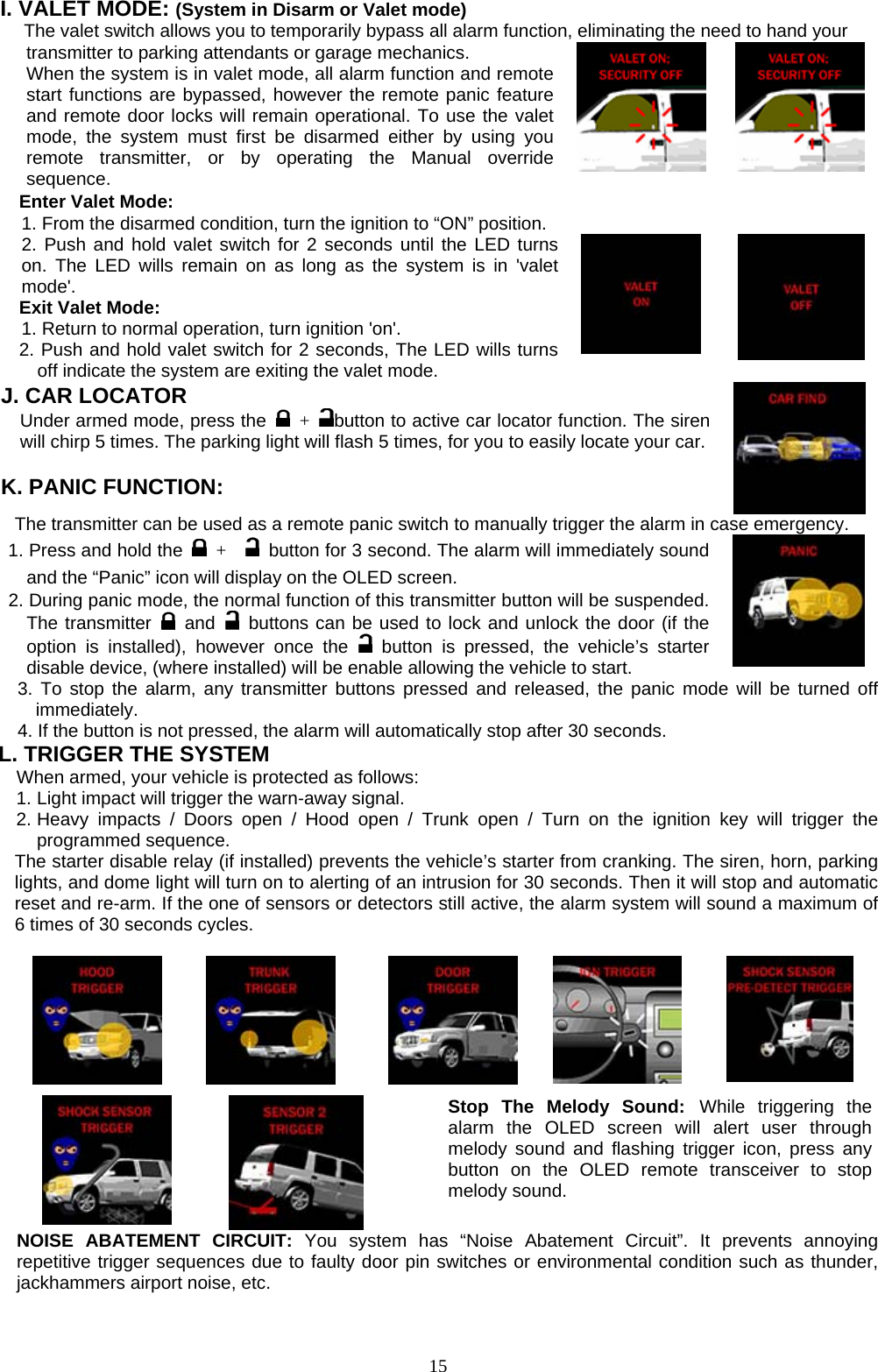  I. VALET MODE: (System in Disarm or Valet mode) The valet switch allows you to temporarily bypass all alarm function, eliminating the need to hand your   transmitter to parking attendants or garage mechanics. When the system is in valet mode, all alarm function and remote start functions are bypassed, however the remote panic feature and remote door locks will remain operational. To use the valet mode, the system must first be disarmed either by using you remote transmitter, or by operating the Manual override sequence.         Enter Valet Mode: 1. From the disarmed condition, turn the ignition to “ON” position.2. Push and hold valet switch for 2 seconds until the LED turns on. The LED wills remain on as long as the system is in &apos;valet mode&apos;. Exit Valet Mode: 1. Return to normal operation, turn ignition &apos;on&apos;. 2. Push and hold valet switch for 2 seconds, The LED wills turns off indicate the system are exiting the valet mode.              J. CAR LOCATOR   Under armed mode, press the   +  button to active car locator function. The siren will chirp 5 times. The parking light will flash 5 times, for you to easily locate your car.  K. PANIC FUNCTION:   The transmitter can be used as a remote panic switch to manually trigger the alarm in case emergency. 1. Press and hold the   +     button for 3 second. The alarm will immediately sound and the “Panic” icon will display on the OLED screen.   2. During panic mode, the normal function of this transmitter button will be suspended. The transmitter   and  buttons can be used to lock and unlock the door (if the option is installed), however once the   button is pressed, the vehicle’s starter disable device, (where installed) will be enable allowing the vehicle to start. 3. To stop the alarm, any transmitter buttons pressed and released, the panic mode will be turned off immediately. 4. If the button is not pressed, the alarm will automatically stop after 30 seconds.  L. TRIGGER THE SYSTEM     When armed, your vehicle is protected as follows: 1. Light impact will trigger the warn-away signal.   2. Heavy impacts / Doors open / Hood open / Trunk open / Turn on the ignition key will trigger the programmed sequence. The starter disable relay (if installed) prevents the vehicle’s starter from cranking. The siren, horn, parking lights, and dome light will turn on to alerting of an intrusion for 30 seconds. Then it will stop and automatic reset and re-arm. If the one of sensors or detectors still active, the alarm system will sound a maximum of 6 times of 30 seconds cycles.             Stop The Melody Sound: While triggering the alarm the OLED screen will alert user through melody sound and flashing trigger icon, press any button on the OLED remote transceiver to stop melody sound.       NOISE ABATEMENT CIRCUIT: You system has “Noise Abatement Circuit”. It prevents annoying repetitive trigger sequences due to faulty door pin switches or environmental condition such as thunder, jackhammers airport noise, etc.  15