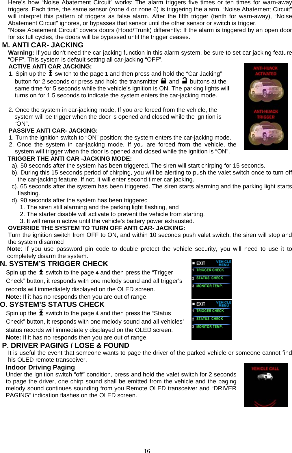  Here’s how “Noise Abatement Circuit” works: The alarm triggers five times or ten times for warn-away triggers. Each time, the same sensor (zone 4 or zone 6) is triggering the alarm. “Noise Abatement Circuit” will interpret this pattern of triggers as false alarm. After the fifth trigger (tenth for warn-away), “Noise Abatement Circuit” ignores, or bypasses that sensor until the other sensor or switch is trigger. “Noise Abatement Circuit” covers doors (Hood/Trunk) differently: If the alarm is triggered by an open door for six full cycles, the doors will be bypassed until the trigger ceases. M. ANTI CAR- JACKING Warning: If you don&apos;t need the car jacking function in this alarm system, be sure to set car jacking feature “OFF”. This system is default setting all car-jacking “OFF”. ACTIVE ANTI CAR JACKING:   1. Spin up the    switch to the page 1 and then press and hold the “Car Jacking” button for 2 seconds or press and hold the transmitter   and    buttons at the same time for 5 seconds while the vehicle’s ignition is ON. The parking lights will turns on for 1.5 seconds to indicate the system enters the car-jacking mode.   2. Once the system in car-jacking mode, If you are forced from the vehicle, the system will be trigger when the door is opened and closed while the ignition is “ON”. PASSIVE ANTI CAR- JACKING: 1. Turn the ignition switch to “ON” position; the system enters the car-jacking mode. 2. Once the system in car-jacking mode, If you are forced from the vehicle, the system will trigger when the door is opened and closed while the ignition is “ON”. TRIGGER THE ANTI CAR -JACKING MODE: a). 50 seconds after the system has been triggered. The siren will start chirping for 15 seconds.   b). During this 15 seconds period of chirping, you will be alerting to push the valet switch once to turn off the car-jacking feature. If not, it will enter second timer car jacking. c). 65 seconds after the system has been triggered. The siren starts alarming and the parking light starts flashing. d). 90 seconds after the system has been triggered   1. The siren still alarming and the parking light flashing, and   2. The starter disable will activate to prevent the vehicle from starting.   3. It will remain active until the vehicle&apos;s battery power exhausted.   OVERRIDE THE SYSTEM TO TURN OFF ANTI CAR- JACKING: Turn the ignition switch from OFF to ON, and within 10 seconds push valet switch, the siren will stop and the system disarmed Note: If you use password pin code to double protect the vehicle security, you will need to use it to completely disarm the system. N. SYSTEM’S TRIGGER CHECK   Spin up the    switch to the page 4 and then press the “Trigger Check” button, it responds with one melody sound and all trigger’s records will immediately displayed on the OLED screen.   Note: If it has no responds then you are out of range.    O. SYSTEM’S STATUS CHECK   Spin up the    switch to the page 4 and then press the “Status Check” button, it responds with one melody sound and all vehicles’status records will immediately displayed on the OLED screen.     Note: If it has no responds then you are out of range. P. DRIVER PAGING / LOSE &amp; FOUND  It is useful the event that someone wants to page the driver of the parked vehicle or someone cannot find his OLED remote transceiver. Indoor Driving Paging Under the ignition switch “off” condition, press and hold the valet switch for 2 seconds to page the driver, one chirp sound shall be emitted from the vehicle and the paging melody sound continues sounding from you Remote OLED transceiver and “DRIVER PAGING” indication flashes on the OLED screen.       16