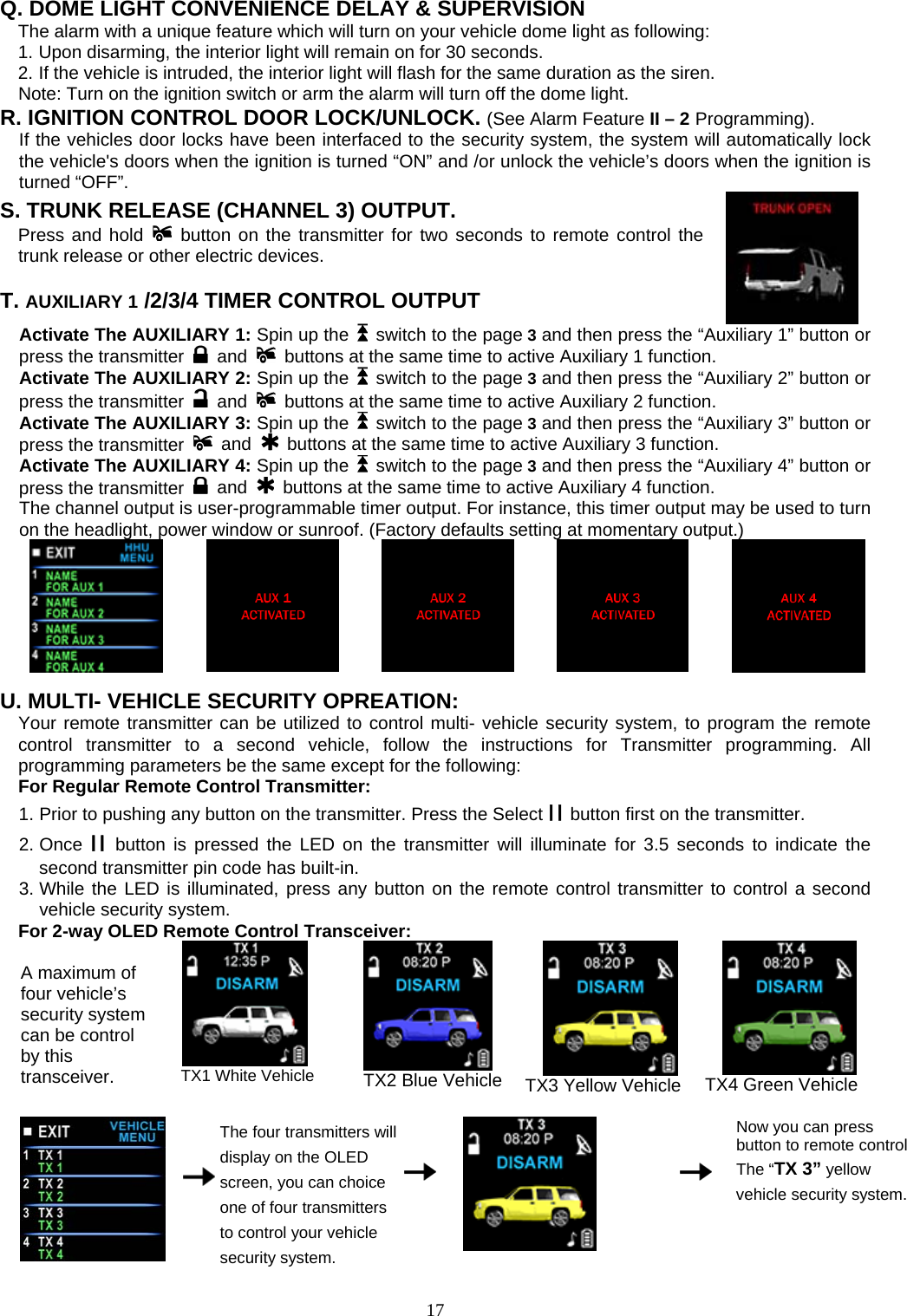    Q. DOME LIGHT CONVENIENCE DELAY &amp; SUPERVISION The alarm with a unique feature which will turn on your vehicle dome light as following: 1. Upon disarming, the interior light will remain on for 30 seconds. 2. If the vehicle is intruded, the interior light will flash for the same duration as the siren. Note: Turn on the ignition switch or arm the alarm will turn off the dome light. R. IGNITION CONTROL DOOR LOCK/UNLOCK. (See Alarm Feature II – 2 Programming). If the vehicles door locks have been interfaced to the security system, the system will automatically lock the vehicle&apos;s doors when the ignition is turned “ON” and /or unlock the vehicle’s doors when the ignition is turned “OFF”. S. TRUNK RELEASE (CHANNEL 3) OUTPUT.     Press and hold  button on the transmitter for two seconds to remote control the trunk release or other electric devices.      T. AUXILIARY 1 /2/3/4 TIMER CONTROL OUTPUT   Activate The AUXILIARY 1: Spin up the    switch to the page 3 and then press the “Auxiliary 1” button or press the transmitter   and   buttons at the same time to active Auxiliary 1 function.   Activate The AUXILIARY 2: Spin up the    switch to the page 3 and then press the “Auxiliary 2” button or press the transmitter   and   buttons at the same time to active Auxiliary 2 function.   Activate The AUXILIARY 3: Spin up the    switch to the page 3 and then press the “Auxiliary 3” button or press the transmitter   and   buttons at the same time to active Auxiliary 3 function.   Activate The AUXILIARY 4: Spin up the    switch to the page 3 and then press the “Auxiliary 4” button or press the transmitter   and   buttons at the same time to active Auxiliary 4 function.   The channel output is user-programmable timer output. For instance, this timer output may be used to turn on the headlight, power window or sunroof. (Factory defaults setting at momentary output.)                                U. MULTI- VEHICLE SECURITY OPREATION:   Your remote transmitter can be utilized to control multi- vehicle security system, to program the remote control transmitter to a second vehicle, follow the instructions for Transmitter programming. All programming parameters be the same except for the following: For Regular Remote Control Transmitter: 1. Prior to pushing any button on the transmitter. Press the Select II button first on the transmitter. 2. Once II button is pressed the LED on the transmitter will illuminate for 3.5 seconds to indicate the second transmitter pin code has built-in. 3. While the LED is illuminated, press any button on the remote control transmitter to control a second vehicle security system.   For 2-way OLED Remote Control Transceiver:  A maximum of four vehicle’s security system can be control by this transceiver.         TX1 White Vehicle         TX2 Blue Vehicle  TX3 Yellow Vehicle        TX4 Green Vehicle      The four transmitters will display on the OLED screen, you can choice one of four transmitters to control your vehicle security system.        Now you can press button to remote control The “TX 3” yellow vehicle security system.  17