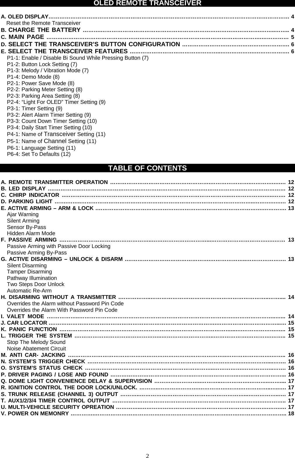 OLED REMOTE TRANSCEIVER  A. OLED DISPLAY…………………………………………………………………………………………………………………… 4 Reset the Remote Transceiver B. CHARGE THE BATTERY ……….…………………………………………………………………………….……..…….. 4 C. MAIN PAGE ……………………………………………………………………………………………………….…………… 5 D. SELECT THE TRANSCEIVER’S BUTTON CONFIGURATION ……………………………………….…………. 6 E. SELECT THE TRANSCEIVER FEATURES …………………………………………..……………….………………. 6 P1-1: Enable / Disable Bi Sound While Pressing Button (7) P1-2: Button Lock Setting (7) P1-3: Melody / Vibration Mode (7) P1-4: Demo Mode (8) P2-1: Power Save Mode (8) P2-2: Parking Meter Setting (8) P2-3: Parking Area Setting (8) P2-4: “Light For OLED” Timer Setting (9) P3-1: Timer Setting (9) P3-2: Alert Alarm Timer Setting (9) P3-3: Count Down Timer Setting (10) P3-4: Daily Start Timer Setting (10) P4-1: Name of Transceiver Setting (11) P5-1: Name of Channel Setting (11) P6-1: Language Setting (11) P6-4: Set To Defaults (12)  TABLE OF CONTENTS  A. REMOTE TRANSMITTER OPERATION ……………………………………………….………………….………….….… 12 B. LED DISPLAY .……………..………………………………………………………….………………….…………………… 12 C. CHIRP INDICATOR ..………..……………………………………………………………………..……………….…..……. 12 D. PARKING LIGHT …….……..…………………………………………………………………………………..……….….…. 12 E. ACTIVE ARMING – ARM &amp; LOCK .……………………………………………………………………………….…………. 13 Ajar Warning Silent Arming   Sensor By-Pass Hidden Alarm Mode F. PASSIVE ARMING .…………………………………………..…………………………...………………………….….…… 13 Passive Arming with Passive Door Locking   Passive Arming By-Pass G. ACTIVE DISARMING – UNLOCK &amp; DISARM .……………………………………….………………..…………………. 13 Silent Disarming Tamper Disarming Pathway Illumination Two Steps Door Unlock   Automatic Re-Arm   H. DISARMING WITHOUT A TRANSMITTER .……………..………………………………………………………..…….... 14 Overrides the Alarm without Password Pin Code Overrides the Alarm With Password Pin Code I. VALET MODE .……………..………………………………………………………………………….…………………..…... 14 J. CAR LOCATOR .……………………………………………………………………………….……………………………...… 15 K. PANIC FUNCTION .…………………………………………………………………………………...….……………….….. 15 L. TRIGGER THE SYSTEM .………………………………………..………………………..……………….………….…….. 15 Stop The Melody Sound   Noise Abatement Circuit M. ANTI CAR- JACKING .…………………………………………………………………………..…………………….…….. 16 N. SYSTEM’S TRIGGER CHECK ………………………………………………………………………..….…………....……. 16 O. SYSTEM’S STATUS CHECK ……………………………………………………………..…………….……………..……. 16 P. DRIVER PAGING / LOSE AND FOUND ………………………….…………..……………………..…...………………... 16 Q. DOME LIGHT CONVENIENCE DELAY &amp; SUPERVISION ……………………..………..…………….………..…….... 17 R. IGNITION CONTROL THE DOOR LOCK/UNLOCK. ………..………………….…………….…….……………..…..…. 17 S. TRUNK RELEASE (CHANNEL 3) OUTPUT ………..…………………………………………………...……………..…. 17 T. AUX1/2/3/4 TIMER CONTROL OUTPUT ………..…………………………………………………………….….……….. 17 U. MULTI-VEHICLE SECURITY OPREATION …………..…………………………………………………………….…….… 17 V. POWER ON MEMONRY ………….……………………………………………………………….…….…………………….. 18     2
