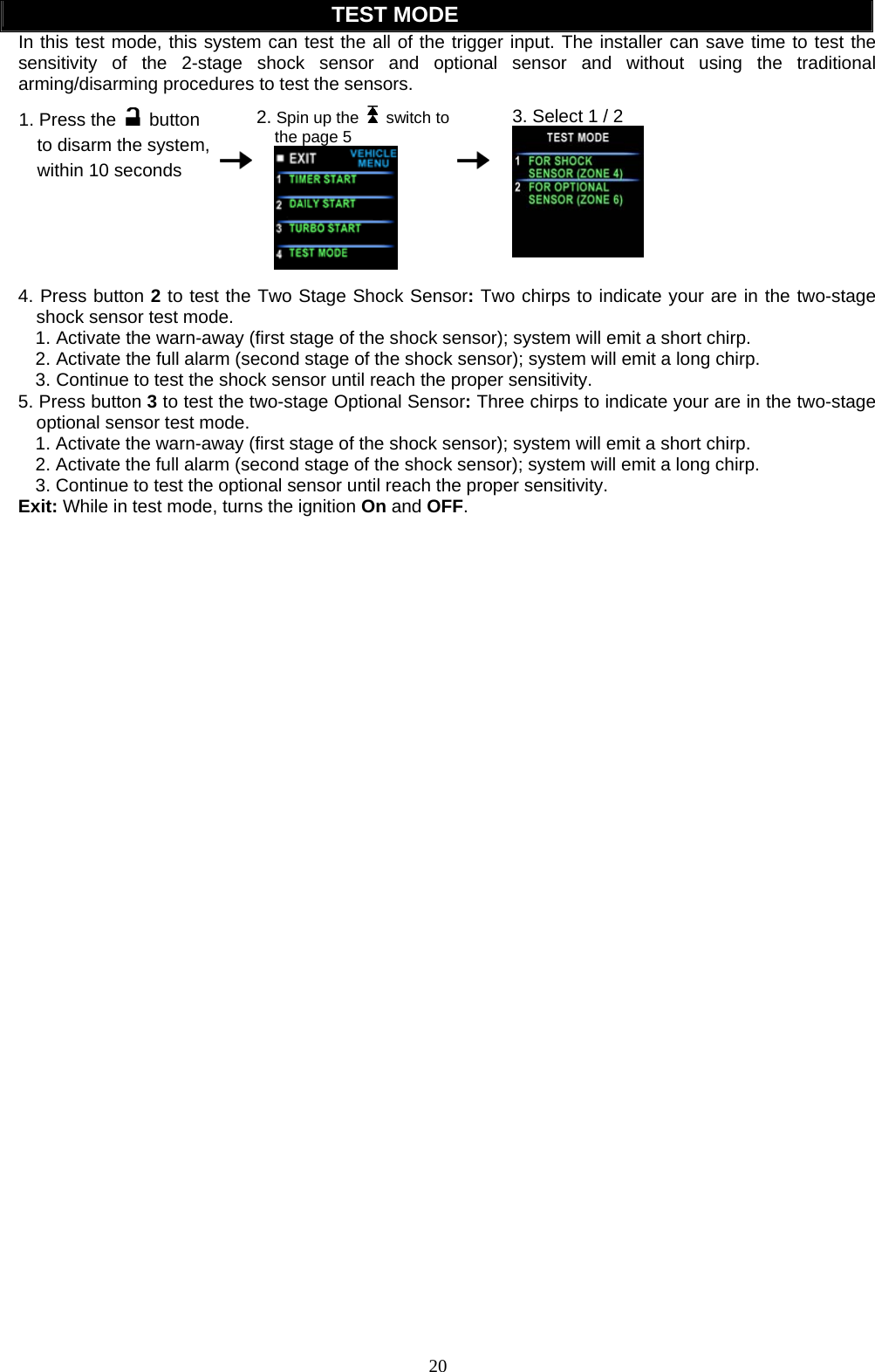  TEST MODE In this test mode, this system can test the all of the trigger input. The installer can save time to test the sensitivity of the 2-stage shock sensor and optional sensor and without using the traditional rming/disarming procedures to test the sensors.   a 1. Press the  button to disarm the system, within 10 seconds    2. Spin up the   switch to the page 5    3. Select 1 / 2   4. Press button 2 to test the Two Stage Shock Sensor: Two chirps to indicate your are in the two-stage shock sensor test mode. 1. Activate the warn-away (first stage of the shock sensor); system will emit a short chirp. 2. Activate the full alarm (second stage of the shock sensor); system will emit a long chirp. 3. Continue to test the shock sensor until reach the proper sensitivity. 5. Press button 3 to test the two-stage Optional Sensor: Three chirps to indicate your are in the two-stage optional sensor test mode. 1. Activate the warn-away (first stage of the shock sensor); system will emit a short chirp. 2. Activate the full alarm (second stage of the shock sensor); system will emit a long chirp. 3. Continue to test the optional sensor until reach the proper sensitivity. Exit: While in test mode, turns the ignition On and OFF.  20