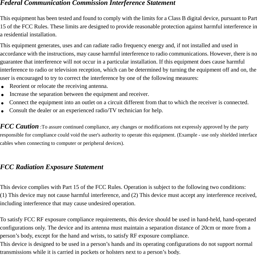 Federal Communication Commission Interference Statement  This equipment has been tested and found to comply with the limits for a Class B digital device, pursuant to Part 15 of the FCC Rules. These limits are designed to provide reasonable protection against harmful interference in a residential installation. This equipment generates, uses and can radiate radio frequency energy and, if not installed and used in accordance with the instructions, may cause harmful interference to radio communications. However, there is no guarantee that interference will not occur in a particular installation. If this equipment does cause harmful interference to radio or television reception, which can be determined by turning the equipment off and on, the user is encouraged to try to correct the interference by one of the following measures: . Reorient or relocate the receiving antenna. . Increase the separation between the equipment and receiver. . Connect the equipment into an outlet on a circuit different from that to which the receiver is connected. . Consult the dealer or an experienced radio/TV technician for help.  FCC Caution :To assure continued compliance, any changes or modifications not expressly approved by the party responsible for compliance could void the user&apos;s authority to operate this equipment. (Example - use only shielded interface cables when connecting to computer or peripheral devices).   FCC Radiation Exposure Statement  This device complies with Part 15 of the FCC Rules. Operation is subject to the following two conditions: (1) This device may not cause harmful interference, and (2) This device must accept any interference received, including interference that may cause undesired operation.  To satisfy FCC RF exposure compliance requirements, this device should be used in hand-held, hand-operated configurations only. The device and its antenna must maintain a separation distance of 20cm or more from a person’s body, except for the hand and wrists, to satisfy RF exposure compliance. This device is designed to be used in a person’s hands and its operating configurations do not support normal transmissions while it is carried in pockets or holsters next to a person’s body.     