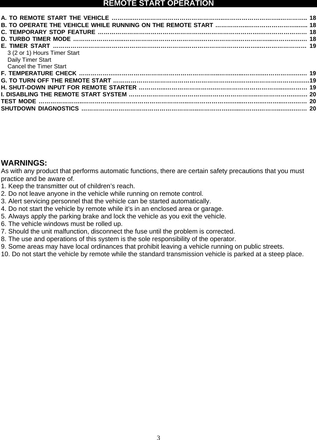  REMOTE START OPERATION  A. TO REMOTE START THE VEHICLE ………..………………………………………..………………………..………….. 18 B. TO OPERATE THE VEHICLE WHILE RUNNING ON THE REMOTE START ……………..……………………..….. 18 C. TEMPORARY STOP FEATURE ……………………………………………….……………………….…………………… 18 D. TURBO TIMER MODE ……………………..………………………………….……………….……………...………..….… 18 E. TIMER START …………………………………………….…………….………………………………..…………………… 19 3 (2 or 1) Hours Timer Start   Daily Timer Start Cancel the Timer Start F. TEMPERATURE CHECK ……………….……………………………………………..…….…...……….…………….….… 19 G. TO TURN OFF THE REMOTE START …………………………………………………….….…….………………….….…19 H. SHUT-DOWN INPUT FOR REMOTE STARTER …………..…………………….……………………………..….……… 19 I. DISABLING THE REMOTE START SYSTEM ………………………………….……………………..……………….….… 20 TEST MODE …………………..…………….………………………………..………………….…...……….………..…….…… 20 SHUTDOWN DIAGNOSTICS …………….……………………………………..…………….…...……….………..….….…… 20      WARNINGS: As with any product that performs automatic functions, there are certain safety precautions that you must practice and be aware of. 1. Keep the transmitter out of children’s reach. 2. Do not leave anyone in the vehicle while running on remote control. 3. Alert servicing personnel that the vehicle can be started automatically. 4. Do not start the vehicle by remote while it’s in an enclosed area or garage. 5. Always apply the parking brake and lock the vehicle as you exit the vehicle. 6. The vehicle windows must be rolled up. 7. Should the unit malfunction, disconnect the fuse until the problem is corrected. 8. The use and operations of this system is the sole responsibility of the operator. 9. Some areas may have local ordinances that prohibit leaving a vehicle running on public streets. 10. Do not start the vehicle by remote while the standard transmission vehicle is parked at a steep place.                              3