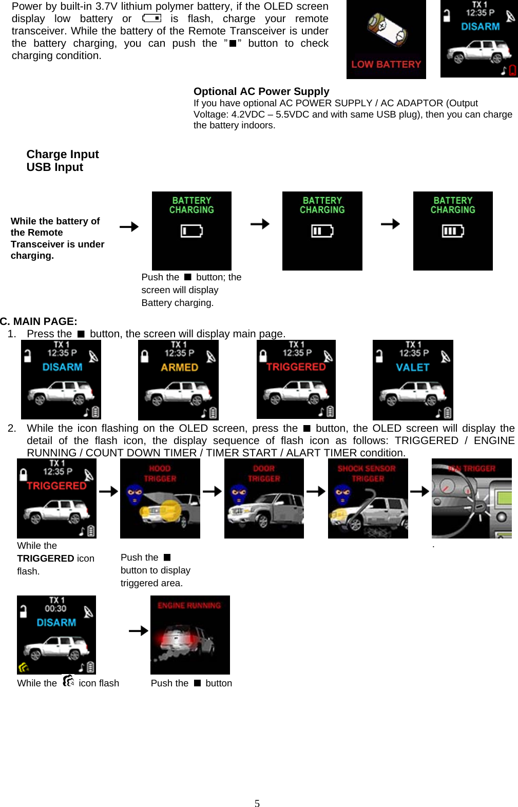  Power by built-in 3.7V lithium polymer battery, if the OLED screen display low battery or   is flash, charge your remote transceiver. While the battery of the Remote Transceiver is under the battery charging, you can push the ” ” button to check charging condition.            Optional AC Power Supply  If you have optional AC POWER SUPPLY / AC ADAPTOR (Output Voltage: 4.2VDC – 5.5VDC and with same USB plug), then you can charge the battery indoors.    While the battery of the Remote Transceiver is under charging.       Push the   button; the screen will display Battery charging.     Charge Input USB Input           C. MAIN PAGE: 1. Press the    button, the screen will display main page.               2.  While the icon flashing on the OLED screen, press the   button, the OLED screen will display the detail of the flash icon, the display sequence of flash icon as follows: TRIGGERED / ENGINE RUNNING / COUNT DOWN TIMER / TIMER START / ALART TIMER condition.  While the TRIGGERED icon flash.           Push the   button to display triggered area.                       .   While the   icon flash      Push the   button   5