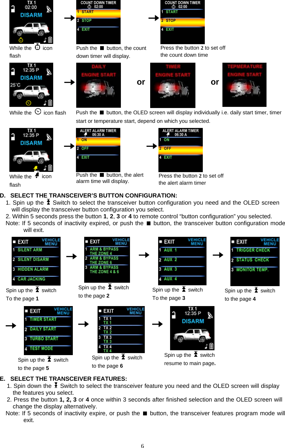   While the   icon flash    Push the    button, the countdown timer will display.    Press the button 2 to set off the count down time          or   or  While the   icon flash Push the    button, the OLED screen will display individually i.e. daily start timer, timer start or temperature start, depend on which you selected.   While the   icon flash    Push the    button, the alert alarm time will display.      Press the button 2 to set off the alert alarm timer  D.  SELECT THE TRANSCEIVER’S BUTTON CONFIGURATION:   1. Spin up the   Switch to select the transceiver button configuration you need and the OLED screen will display the transceiver button configuration you select.   2. Within 5 seconds press the button 1, 2, 3 or 4 to remote control “button configuration” you selected.   Note: If 5 seconds of inactivity expired, or push the   button, the transceiver button configuration mode will exit.     Spin up the   switch To the page 1      Spin up the   switch to the page 2    Spin up the   switch To the page 3    Spin up the   switch to the page 4                                 Spin up the   switch to the page 5     Spin up the   switch to the page 6    Spin up the   switch resume to main page.         E.  SELECT THE TRANSCEIVER FEATURES:   1. Spin down the    Switch to select the transceiver feature you need and the OLED screen will display the features you select.   2. Press the button 1, 2, 3 or 4 once within 3 seconds after finished selection and the OLED screen will change the display alternatively. Note: If 5 seconds of inactivity expire, or push the   button, the transceiver features program mode will exit.    6