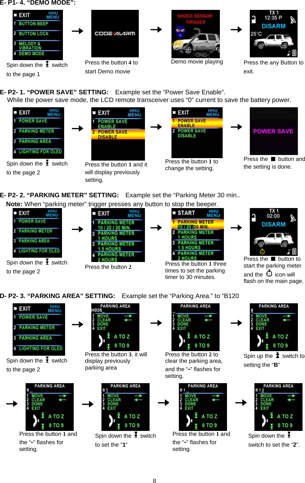  E- P1- 4. “DEMO MODE”:                                              Spin down the   switch to the page 1      Press the button 4 to start Demo movie    Demo movie playing     Press the any Button to exit.  E- P2- 1. “POWER SAVE” SETTING:    Example set the “Power Save Enable”. While the power save mode, the LCD remote transceiver uses “0” current to save the battery power.   Spin down the   switch to the page 2     Press the button 1 and it will display previously setting.    Press the button 1 to change the setting.     Press the   button and the setting is done.  E- P2- 2. “PARKING METER” SETTING:    Example set the “Parking Meter 30 min.. Note: When “parking meter” trigger presses any button to stop the beeper.  Spin down the   switch to the page 2     Press the button 2    Press the button 1 three times to set the parking timer to 30 minutes.     Press the   button to start the parking meter and the   icon will flash on the main page. D - P2- 3. “PARKING AREA” SETTING:    Example set the “Parking Area.” to “B120  Spin down the   switch to the page 2      Press the button 3, it will display previously parking area    Press the button 2 to clear the parking area, and the “-” flashes for setting.       Spin up the  switch to setting the “B”          Press the button 1 and the “-” flashes for setting.      Spin down the  switch to set the “1”    Press the button 1 and the “-” flashes for setting.     Spin down the   switch to set the “2”.   8