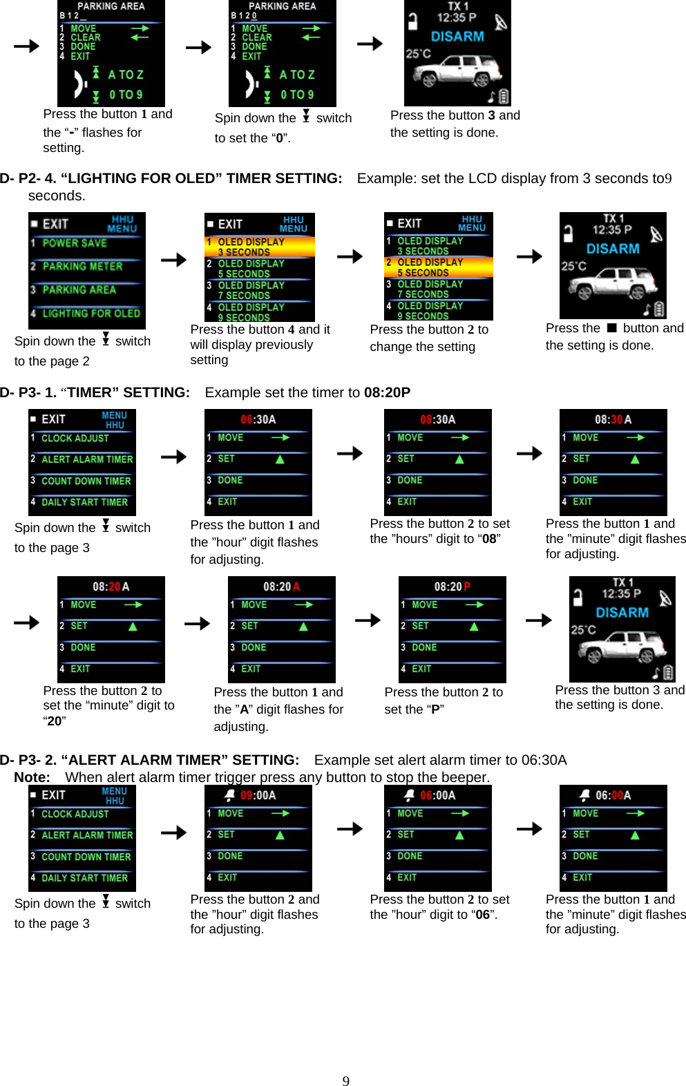      Press the button 1 and the “-” flashes for setting.      Spin down the   switch to set the “0”.    Press the button 3 and the setting is done.  D- P2- 4. “LIGHTING FOR OLED” TIMER SETTING:  Example: set the LCD display from 3 seconds to9 seconds.                                            Spin down the   switch to the page 2      Press the button 4 and it will display previously setting    Press the button 2 to change the setting     Press the   button and the setting is done.  D- P3- 1. “TIMER” SETTING:    E                              xample set the timer to 08:20P  Spin down the   switch to the page 3      Press the button 1 and the ”hour” digit flashes    Press the button 2 to set the ”hours” digit to “08”     for adjusting. Press the button 1 and the ”minute” digit flashes for adjusting.                                                                   Press the button 2 to set the “minute” digit to “20”      Press the button 1 and the ”A” digit flashes for adjusting.    Press the button 2 to set the “P”     Press the button 3 and the setting is done.  D- P3- 2. “ALERT ALARM TIMER” SETTING:    Example set alert alarm timer to 06:30A Note:    When alert alarm timer trigger press any button to stop the beeper.  Spin down the   switch to the page 3      Press the button 2 and the ”hour” digit flashes for adjusting.    Press the button 2 to set the ”hour” digit to “06”.     Press the button 1 and the ”minute” digit flashes for adjusting.                 9