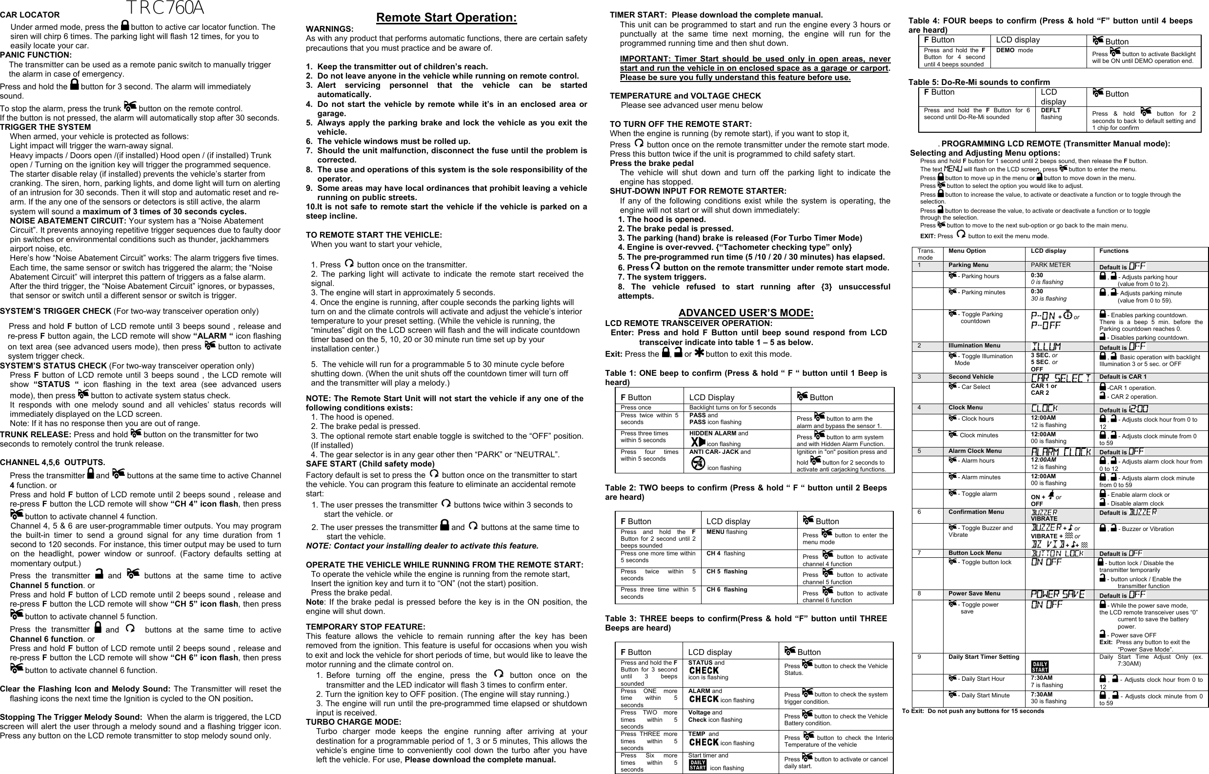  CAR LOCATOR  Under armed mode, press the   button to active car locator function. The siren will chirp 6 times. The parking light will flash 12 times, for you to easily locate your car. PANIC FUNCTION: The transmitter can be used as a remote panic switch to manually trigger the alarm in case of emergency.  Press and hold the   button for 3 second. The alarm will immediately sound.  To stop the alarm, press the trunk   button on the remote control. If the button is not pressed, the alarm will automatically stop after 30 seconds. TRIGGER THE SYSTEM  When armed, your vehicle is protected as follows: Light impact will trigger the warn-away signal.  Heavy impacts / Doors open /(if installed) Hood open / (if installed) Trunk open / Turning on the ignition key will trigger the programmed sequence. The starter disable relay (if installed) prevents the vehicle’s starter from cranking. The siren, horn, parking lights, and dome light will turn on alerting of an intrusion for 30 seconds. Then it will stop and automatic reset and re-arm. If the any one of the sensors or detectors is still active, the alarm system will sound a maximum of 3 times of 30 seconds cycles. NOISE ABATEMENT CIRCUIT: Your system has a “Noise Abatement Circuit”. It prevents annoying repetitive trigger sequences due to faulty door pin switches or environmental conditions such as thunder, jackhammers airport noise, etc. Here’s how “Noise Abatement Circuit” works: The alarm triggers five times. Each time, the same sensor or switch has triggered the alarm; the “Noise Abatement Circuit” will interpret this pattern of triggers as a false alarm. After the third trigger, the “Noise Abatement Circuit” ignores, or bypasses, that sensor or switch until a different sensor or switch is trigger. SYSTEM’S TRIGGER CHECK (For two-way transceiver operation only)     Press and hold F button of LCD remote until 3 beeps sound , release and re-press F button again, the LCD remote will show “ALARM “ icon flashing on text area (see advanced users mode), then press   button to activate system trigger check.     SYSTEM’S STATUS CHECK (For two-way transceiver operation only) Press F button of LCD remote until 3 beeps sound , the LCD remote will show  “STATUS “ icon flashing in the text area (see advanced users mode), then press  button to activate system status check. It responds with one melody sound and all vehicles’ status records will immediately displayed on the LCD screen.  Note: If it has no response then you are out of range. TRUNK RELEASE: Press and hold  button on the transmitter for two     seconds to remotely control the trunk release.  CHANNEL 4,5,6  OUTPUTS.  Press the transmitter   and  buttons at the same time to active Channel 4 function. or   Press and hold F button of LCD remote until 2 beeps sound , release and re-press F button the LCD remote will show “CH 4” icon flash, then press  button to activate channel 4 function. Channel 4, 5 &amp; 6 are user-programmable timer outputs. You may program the built-in timer to send a ground signal for any time duration from 1 second to 120 seconds. For instance, this timer output may be used to turn on the headlight, power window or sunroof. (Factory defaults setting at momentary output.) Press the transmitter   and  buttons at the same time to active Channel 5 function. or   Press and hold F button of LCD remote until 2 beeps sound , release and re-press F button the LCD remote will show “CH 5” icon flash, then press  button to activate channel 5 function.  Press the transmitter   and   buttons at the same time to active  Channel 6 function. or   Press and hold F button of LCD remote until 2 beeps sound , release and re-press F button the LCD remote will show “CH 6” icon flash, then press  button to activate channel 6 function.  Clear the Flashing Icon and Melody Sound: The Transmitter will reset the flashing icons the next time the Ignition is cycled to the ON position.   Stopping The Trigger Melody Sound:  When the alarm is triggered, the LCD screen will alert the user through a melody sound and a flashing trigger icon. Press any button on the LCD remote transmitter to stop melody sound only.  Remote Start Operation: WARNINGS: As with any product that performs automatic functions, there are certain safety precautions that you must practice and be aware of.  1.  Keep the transmitter out of children’s reach. 2.  Do not leave anyone in the vehicle while running on remote control. 3. Alert servicing personnel that the vehicle can be started automatically. 4.  Do not start the vehicle by remote while it’s in an enclosed area or garage. 5.  Always apply the parking brake and lock the vehicle as you exit the vehicle. 6.  The vehicle windows must be rolled up. 7.  Should the unit malfunction, disconnect the fuse until the problem is corrected. 8.  The use and operations of this system is the sole responsibility of the operator. 9.  Some areas may have local ordinances that prohibit leaving a vehicle running on public streets. 10.It is not safe to remote start the vehicle if the vehicle is parked on a steep incline.  TO REMOTE START THE VEHICLE:  When you want to start your vehicle,   1. Press   button once on the transmitter. 2. The parking light will activate to indicate the remote start received the signal. 3. The engine will start in approximately 5 seconds. 4. Once the engine is running, after couple seconds the parking lights will turn on and the climate controls will activate and adjust the vehicle’s interior temperature to your preset setting. (While the vehicle is running, the “minutes” digit on the LCD screen will flash and the will indicate countdown timer based on the 5, 10, 20 or 30 minute run time set up by your installation center.) 5.  The vehicle will run for a programmable 5 to 30 minute cycle before shutting down. (When the unit shuts off the countdown timer will turn off and the transmitter will play a melody.) NOTE: The Remote Start Unit will not start the vehicle if any one of the following conditions exists: 1. The hood is opened. 2. The brake pedal is pressed. 3. The optional remote start enable toggle is switched to the “OFF” position. (If installed) 4. The gear selector is in any gear other then “PARK” or “NEUTRAL”. SAFE START (Child safety mode)  Factory default is set to press the   button once on the transmitter to start the vehicle. You can program this feature to eliminate an accidental remote start: 1. The user presses the transmitter   buttons twice within 3 seconds to start the vehicle. or 2. The user presses the transmitter   and   buttons at the same time to start the vehicle. NOTE: Contact your installing dealer to activate this feature.  OPERATE THE VEHICLE WHILE RUNNING FROM THE REMOTE START: To operate the vehicle while the engine is running from the remote start, Insert the ignition key and turn it to “ON” (not the start) position. Press the brake pedal. Note: If the brake pedal is pressed before the key is in the ON position, the engine will shut down. TEMPORARY STOP FEATURE: This feature allows the vehicle to remain running after the key has been removed from the ignition. This feature is useful for occasions when you wish to exit and lock the vehicle for short periods of time, but would like to leave the motor running and the climate control on. 1. Before turning off the engine, press the   button once on the transmitter and the LED indicator will flash 3 times to confirm enter. 2. Turn the ignition key to OFF position. (The engine will stay running.) 3. The engine will run until the pre-programmed time elapsed or shutdown input is received. TURBO CHARGE MODE:  Turbo charger mode keeps the engine running after arriving at your destination for a programmable period of 1, 3 or 5 minutes, This allows the vehicle’s engine time to conveniently cool down the turbo after you have left the vehicle. For use, Please download the complete manual.  TIMER START:  Please download the complete manual. This unit can be programmed to start and run the engine every 3 hours or punctually at the same time next morning, the engine will run for the programmed running time and then shut down. IMPORTANT: Timer Start should be used only in open areas, never start and run the vehicle in on enclosed space as a garage or carport. Please be sure you fully understand this feature before use.  TEMPERATURE and VOLTAGE CHECK  Please see advanced user menu below  TO TURN OFF THE REMOTE START:  When the engine is running (by remote start), if you want to stop it,  Press   button once on the remote transmitter under the remote start mode. Press this button twice if the unit is programmed to child safety start. Press the brake pedal  The vehicle will shut down and turn off the parking light to indicate the engine has stopped. SHUT-DOWN INPUT FOR REMOTE STARTER:  If any of the following conditions exist while the system is operating, the engine will not start or will shut down immediately: 1. The hood is opened. 2. The brake pedal is pressed. 3. The parking (hand) brake is released (For Turbo Timer Mode) 4. Engine is over-revved. {“Tachometer checking type” only} 5. The pre-programmed run time (5 /10 / 20 / 30 minutes) has elapsed. 6. Press  button on the remote transmitter under remote start mode. 7. The system triggers. 8. The vehicle refused to start running after {3} unsuccessful attempts. ADVANCED USER’S MODE: LCD REMOTE TRANSCEIVER OPERATION: Enter: Press and hold F Button until beep sound respond from LCD transceiver indicate into table 1 – 5 as below.  Exit: Press the  ,   or   button to exit this mode.   Table 1: ONE beep to confirm (Press &amp; hold “ F “ button until 1 Beep is heard) F Button LCD Display   Button Press once  Backlight turns on for 5 seconds    Press twice within 5 seconds PASS and   PASS icon flashing  Press   button to arm the alarm and bypass the sensor 1. Press three times within 5 seconds HIDDEN ALARM and   icon flashing Press   button to arm system and with Hidden Alarm Function. Press four times within 5 seconds ANTI CAR- JACK and  icon flashing Ignition in &quot;on&quot; position press and hold   button for 2 seconds to activate anti carjacking functions.   Table 2: TWO beeps to confirm (Press &amp; hold “ F “ button until 2 Beeps are heard)  F Button LCD display   Button Press and hold the FButton for 2 second until 2 beeps sounded MENU flashing  Press   button to enter the menu mode Press one more time within 5 seconds CH 4  flashing   Press   button to activate channel 4 function Press twice within 5 seconds CH 5  flashing  Press   button to activate channel 5 function Press three time within 5 seconds CH 6  flashing  Press   button to activate channel 6 function  Table 3: THREE beeps to confirm(Press &amp; hold “F” button until THREE Beeps are heard)  F Button LCD display   Button Press and hold the FButton for 3 second until 3 beeps sounded STATUS and    icon is flashing Press   button to check the Vehicle Status.  Press ONE more time within 5 seconds ALARM and   icon flashing  Press   button to check the system trigger condition.  Press TWO more times within 5 seconds Voltage andCheck icon flashing Press   button to check the Vehicle Battery condition. Press THREE more times within 5 seconds TEMP  and   icon flashing  Press   button to check the InterioTemperature of the vehicle  Press Six more times within 5 seconds Start timer and    icon flashing  Press   button to activate or cancel daily start. Table 4: FOUR beeps to confirm (Press &amp; hold “F” button until 4 beeps are heard) F Button  LCD display   Button Press and hold the FButton for 4 second until 4 beeps sounded DEMO  mode  Press   button to activate Backlight will be ON until DEMO operation end.  Table 5: Do-Re-Mi sounds to confirm  F Button  LCD display  Button Press and hold the F Button for 6 second until Do-Re-Mi sounded DEFLT flashing  Press &amp; hold   button for 2 seconds to back to default setting and 1 chip for confirm  . PROGRAMMING LCD REMOTE (Transmitter Manual mode): Selecting and Adjusting Menu options: Press and hold F button for 1 second until 2 beeps sound, then release the F button.  The text  will flash on the LCD screen, press   button to enter the menu. Press   button to move up in the menu or   button to move down in the menu. Press   button to select the option you would like to adjust. Press   button to increase the value, to activate or deactivate a function or to toggle through the selection. Press   button to decrease the value, to activate or deactivate a function or to toggle through the selection. Press   button to move to the next sub-option or go back to the main menu. EXIT: Press   button to exit the menu mode.  Trans.  mode  Menu Option LCD displayFunctions1    Parking Menu PARK METER Default is         - Parking hours  0:300 is flashing   ,   - Adjusts parking hour  (value from 0 to 2).   - Parking minutes   0:3030 is flashing   ,  - Adjusts parking minute (value from 0 to 59).   - Toggle Parking countdown    +   or   - Enables parking countdown. There is a beep 5 min. before the Parking countdown reaches 0.   - Disables parking countdown. 2  Illumination Menu Default is     - Toggle Illumination Mode 3 SEC. or 5 SEC. or  OFF  ,    Basic operation with backlight Illumination 3 or 5 sec. or OFF  3  Second Vehicle  Default is CAR 1   - Car Select  CAR 1 or CAR 2    -CAR 1 operation.  - CAR 2 operation. 4  Clock Menu   Default is     - Clock hours  12:00AM12 is flashing   ,   - Adjusts clock hour from 0 to 12  - Clock minutes  12:00AM00 is flashing   ,   - Adjusts clock minute from 0 to 59 5  Alarm Clock Menu  Default is     - Alarm hours  12:00AM12 is flashing  ,   - Adjusts alarm clock hour from 0 to 12   - Alarm minutes  12:00AM00 is flashing  ,   - Adjusts alarm clock minute from 0 to 59   - Toggle alarm  ON +   or OFF   - Enable alarm clock or   - Disable alarm clock 6  Confirmation Menu   VIBRATE   Default is      - Toggle Buzzer and Vibrate   +   or VIBRATE +   or  +  +    ,   - Buzzer or Vibration 7  Button Lock Menu Default is     - Toggle button lock        - button lock / Disable the  transmitter temporarily  - button unlock / Enable the transmitter function 8  Power Save Menu Default is     - Toggle power  save        - While the power save mode,  the LCD remote transceiver uses “0” current to save the battery power.  - Power save OFF Exit:  Press any button to exit the “Power Save Mode”. 9  Daily Start Timer Setting   Daily Start Time Adjust Only (ex. 7:30AM)   - Daily Start Hour  7:30AM7 is flashing   ,   - Adjusts clock hour from 0 to 12   - Daily Start Minute   7:30AM30 is flashing  ,   - Adjusts clock minute from 0 to 59 To Exit:  Do not push any buttons for 15 seconds  TRC760A