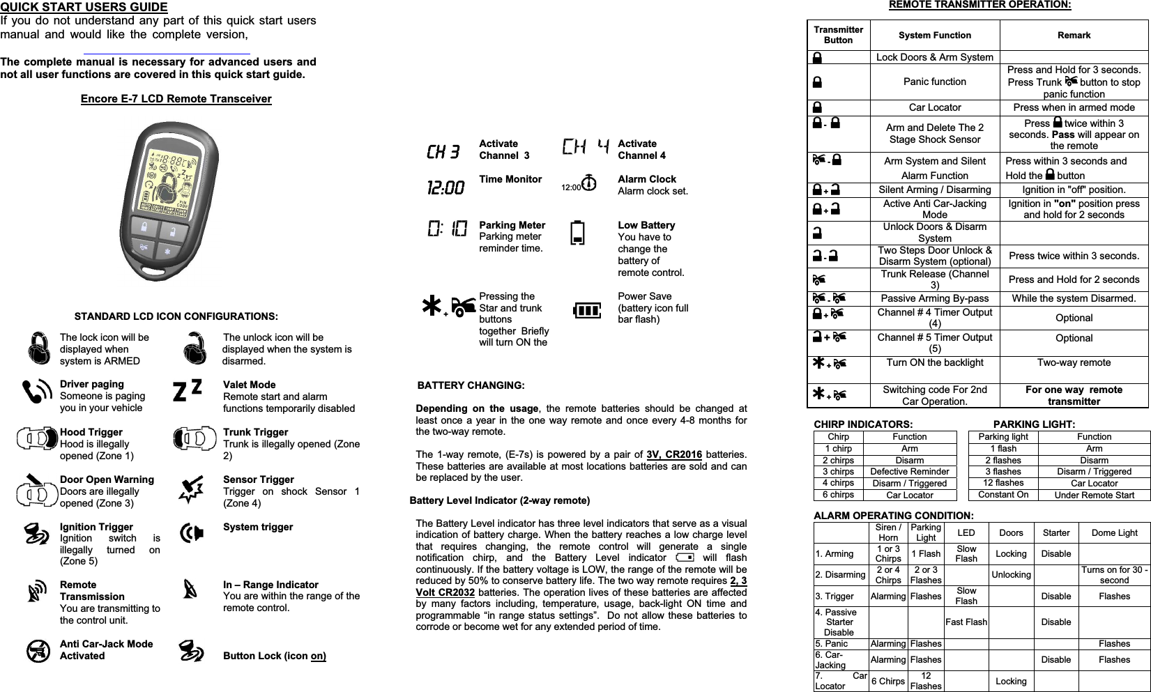 QUICK START USERS GUIDEIf you do not understand any part of this quick start users manual and would like the complete version, The complete manual is necessary for advanced users and not all user functions are covered in this quick start guide.    &amp;+Activate Channel  3Activate Channel 4Time Monitor  12:00 Alarm ClockAlarm clock set.Parking MeterParking meter reminder time.Low BatteryYou have to change the battery of remote control.  + Pressing the  Star and trunk buttonstogether  Briefly will turn ON the Power Save (battery icon full bar flash) Transmitter Button System Function  Remark Lock Doors &amp; Arm System Panic function Press and Hold for 3 seconds. Press Trunk   button to stop panic function Car Locator  Press when in armed mode -Arm and Delete The 2 Stage Shock Sensor Press   twice within 3 seconds. Pass will appear on the remote -Arm System and Silent Alarm Function Press within 3 seconds and Hold the   button +Silent Arming / Disarming  Ignition in &quot;off&quot; position. +Active Anti Car-Jacking Mode Ignition in &quot;on&quot; position press and hold for 2 seconds Unlock Doors &amp; Disarm System -Two Steps Door Unlock &amp; Disarm System (optional)  Press twice within 3 seconds. Trunk Release (Channel 3) Press and Hold for 2 seconds -Passive Arming By-pass  While the system Disarmed. +Channel # 4 Timer Output (4)  Optional +  Channel # 5 Timer Output (5) Optional +  Turn ON the backlight  Two-way remote  +  Switching code For 2nd Car Operation. For one way  remote transmitterEncore E-7 LCD Remote TransceiverSTANDARD LCD ICON CONFIGURATIONS: The lock icon will be displayed when system is ARMED The unlock icon will be displayed when the system is disarmed.Driver paging  Someone is paging you in your vehicle Valet Mode Remote start and alarm functions temporarily disabled Hood TriggerHood is illegally opened (Zone 1) Trunk TriggerTrunk is illegally opened (Zone 2)Door Open Warning  Doors are illegally opened (Zone 3) Sensor Trigger Trigger on shock Sensor 1 (Zone 4) Ignition Trigger Ignition switch is illegally turned on (Zone 5) System trigger Remote Transmission You are transmitting to the control unit. In – Range IndicatorYou are within the range of the remote control.  Anti Car-Jack Mode Activated  Button Lock (icon on)        BATTERY CHANGING: Depending on the usage, the remote batteries should be changed at least once a year in the one way remote and once every 4-8 months for the two-way remote.The 1-way remote, (E-7s) is powered by a pair of 3V, CR2016 batteries.  These batteries are available at most locations batteries are sold and can be replaced by the user. Battery Level Indicator (2-way remote) The Battery Level indicator has three level indicators that serve as a visual indication of battery charge. When the battery reaches a low charge level that requires changing, the remote control will generate a single notification chirp, and the Battery Level indicator   will flash continuously. If the battery voltage is LOW, the range of the remote will be reduced by 50% to conserve battery life. The two way remote requires 2, 3 Volt CR2032 batteries. The operation lives of these batteries are affected by many factors including, temperature, usage, back-light ON time and programmable “in range status settings”.  Do not allow these batteries to corrode or become wet for any extended period of time. REMOTE TRANSMITTER OPERATION:CHIRP INDICATORS:     PARKING LIGHT:Chirp Function  Parking light  Function 1 chirp  Arm 1 flash  Arm2 chirps  Disarm  2 flashes  Disarm 3 chirps  Defective Reminder  3 flashes  Disarm / Triggered 4 chirps  Disarm / Triggered  12 flashes  Car Locator 6 chirps  Car Locator  Constant On  Under Remote Start ALARM OPERATING CONDITION: Siren / Horn ParkingLight  LED Doors Starter Dome Light 1. Arming  1 or 3 Chirps  1 Flash  Slow Flash  Locking Disable   2. Disarming  2 or 4 Chirps 2 or 3 Flashes   Unlocking  Turns on for 30 -second3. Trigger  Alarming  Flashes  Slow Flash   Disable Flashes 4. Passive StarterDisable   Fast Flash  Disable   5. Panic Alarming Flashes    Flashes 6. Car-Jacking Alarming Flashes      Disable  Flashes 7. Car Locator  6 Chirps  12Flashes   Locking    