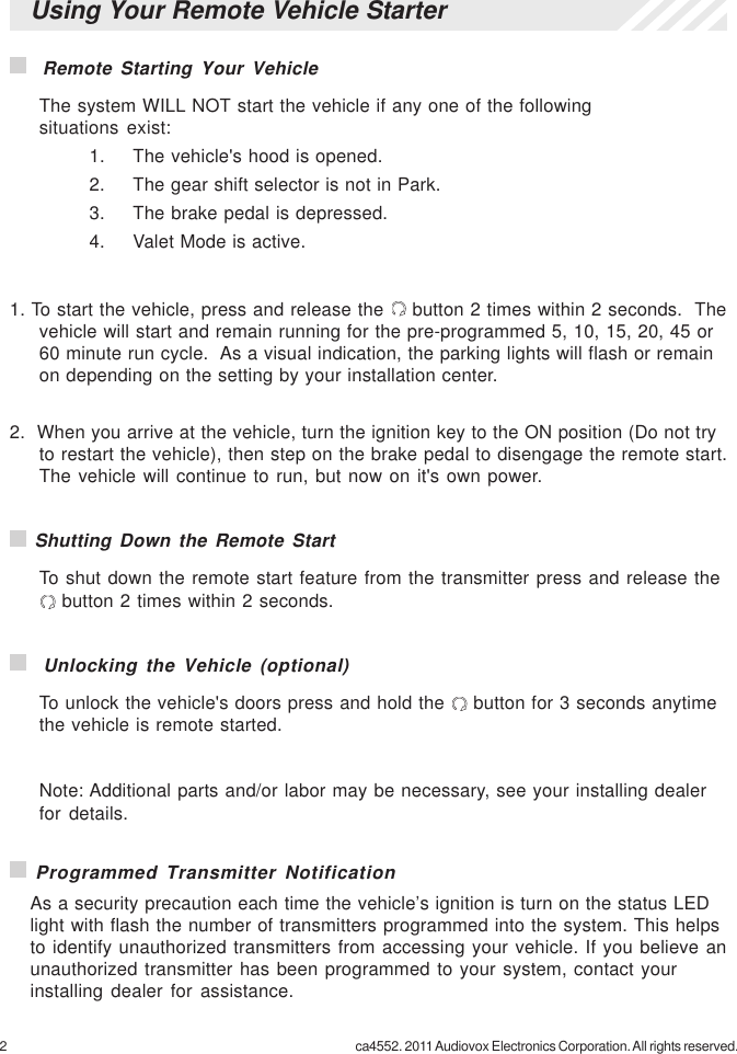 2 ca4552. 2011 Audiovox Electronics Corporation. All rights reserved.Using Your Remote Vehicle Starter  Remote Starting Your VehicleThe system WILL NOT start the vehicle if any one of the followingsituations exist:1. The vehicle&apos;s hood is opened.2. The gear shift selector is not in Park.3. The brake pedal is depressed.4. Valet Mode is active.1. To start the vehicle, press and release the   button 2 times within 2 seconds.  Thevehicle will start and remain running for the pre-programmed 5, 10, 15, 20, 45 or60 minute run cycle.  As a visual indication, the parking lights will flash or remainon depending on the setting by your installation center.2.  When you arrive at the vehicle, turn the ignition key to the ON position (Do not tryto restart the vehicle), then step on the brake pedal to disengage the remote start.The vehicle will continue to run, but now on it&apos;s own power. Shutting Down the Remote StartTo shut down the remote start feature from the transmitter press and release the button 2 times within 2 seconds.  Unlocking the Vehicle (optional)To unlock the vehicle&apos;s doors press and hold the   button for 3 seconds anytimethe vehicle is remote started.Note: Additional parts and/or labor may be necessary, see your installing dealerfor details. Programmed Transmitter NotificationAs a security precaution each time the vehicle’s ignition is turn on the status LEDlight with flash the number of transmitters programmed into the system. This helpsto identify unauthorized transmitters from accessing your vehicle. If you believe anunauthorized transmitter has been programmed to your system, contact yourinstalling dealer for assistance.