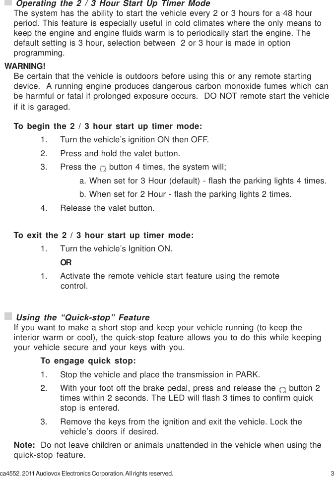 3ca4552. 2011 Audiovox Electronics Corporation. All rights reserved.To begin the 2 / 3 hour start up timer mode:1. Turn the vehicle’s ignition ON then OFF.2. Press and hold the valet button.3. Press the   button 4 times, the system will;a. When set for 3 Hour (default) - flash the parking lights 4 times.b. When set for 2 Hour - flash the parking lights 2 times.4. Release the valet button.To exit the 2 / 3 hour start up timer mode:1. Turn the vehicle’s Ignition ON.OR1. Activate the remote vehicle start feature using the remote                   control. Operating the 2 / 3 Hour Start Up Timer ModeThe system has the ability to start the vehicle every 2 or 3 hours for a 48 hourperiod. This feature is especially useful in cold climates where the only means tokeep the engine and engine fluids warm is to periodically start the engine. Thedefault setting is 3 hour, selection between  2 or 3 hour is made in optionprogramming.WARNING!Be certain that the vehicle is outdoors before using this or any remote startingdevice.  A running engine produces dangerous carbon monoxide fumes which canbe harmful or fatal if prolonged exposure occurs.  DO NOT remote start the vehicleif it is garaged. Using the “Quick-stop” FeatureIf you want to make a short stop and keep your vehicle running (to keep theinterior warm or cool), the quick-stop feature allows you to do this while keepingyour vehicle secure and your keys with you.To engage quick stop:1. Stop the vehicle and place the transmission in PARK.2. With your foot off the brake pedal, press and release the   button 2times within 2 seconds. The LED will flash 3 times to confirm quickstop is entered.3. Remove the keys from the ignition and exit the vehicle. Lock thevehicle’s doors if desired.Note:  Do not leave children or animals unattended in the vehicle when using thequick-stop feature.