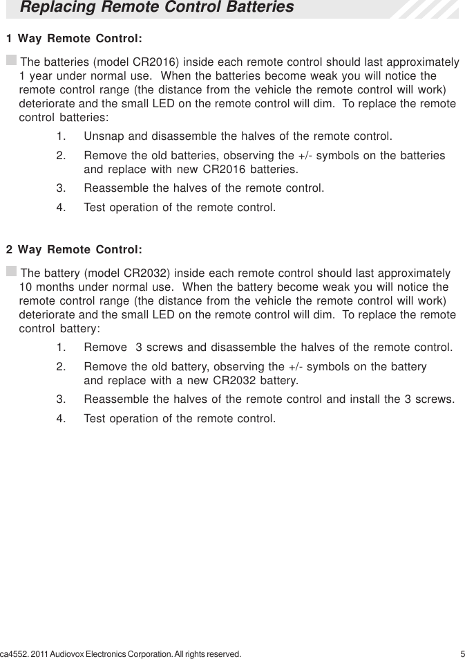 5ca4552. 2011 Audiovox Electronics Corporation. All rights reserved.Replacing Remote Control Batteries1 Way Remote Control: The batteries (model CR2016) inside each remote control should last approximately1 year under normal use.  When the batteries become weak you will notice theremote control range (the distance from the vehicle the remote control will work)deteriorate and the small LED on the remote control will dim.  To replace the remotecontrol batteries:1. Unsnap and disassemble the halves of the remote control.2. Remove the old batteries, observing the +/- symbols on the batteriesand replace with new CR2016 batteries.3. Reassemble the halves of the remote control.4. Test operation of the remote control.2 Way Remote Control: The battery (model CR2032) inside each remote control should last approximately10 months under normal use.  When the battery become weak you will notice theremote control range (the distance from the vehicle the remote control will work)deteriorate and the small LED on the remote control will dim.  To replace the remotecontrol battery:1. Remove  3 screws and disassemble the halves of the remote control.2. Remove the old battery, observing the +/- symbols on the batteryand replace with a new CR2032 battery.3. Reassemble the halves of the remote control and install the 3 screws.4. Test operation of the remote control.