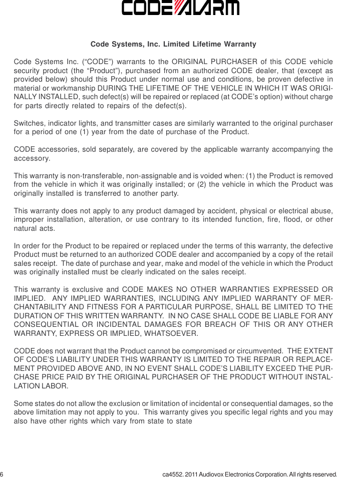 6 ca4552. 2011 Audiovox Electronics Corporation. All rights reserved.Code Systems, Inc. Limited Lifetime WarrantyCode Systems Inc. (“CODE”) warrants to the ORIGINAL PURCHASER of this CODE vehiclesecurity product (the “Product”), purchased from an authorized CODE dealer, that (except asprovided below) should this Product under normal use and conditions, be proven defective inmaterial or workmanship DURING THE LIFETIME OF THE VEHICLE IN WHICH IT WAS ORIGI-NALLY INSTALLED, such defect(s) will be repaired or replaced (at CODE’s option) without chargefor parts directly related to repairs of the defect(s).Switches, indicator lights, and transmitter cases are similarly warranted to the original purchaserfor a period of one (1) year from the date of purchase of the Product.CODE accessories, sold separately, are covered by the applicable warranty accompanying theaccessory.This warranty is non-transferable, non-assignable and is voided when: (1) the Product is removedfrom the vehicle in which it was originally installed; or (2) the vehicle in which the Product wasoriginally installed is transferred to another party.This warranty does not apply to any product damaged by accident, physical or electrical abuse,improper installation, alteration, or use contrary to its intended function, fire, flood, or othernatural acts.In order for the Product to be repaired or replaced under the terms of this warranty, the defectiveProduct must be returned to an authorized CODE dealer and accompanied by a copy of the retailsales receipt.  The date of purchase and year, make and model of the vehicle in which the Productwas originally installed must be clearly indicated on the sales receipt.This warranty is exclusive and CODE MAKES NO OTHER WARRANTIES EXPRESSED ORIMPLIED.  ANY IMPLIED WARRANTIES, INCLUDING ANY IMPLIED WARRANTY OF MER-CHANTABILITY AND FITNESS FOR A PARTICULAR PURPOSE, SHALL BE LIMITED TO THEDURATION OF THIS WRITTEN WARRANTY.  IN NO CASE SHALL CODE BE LIABLE FOR ANYCONSEQUENTIAL OR INCIDENTAL DAMAGES FOR BREACH OF THIS OR ANY OTHERWARRANTY, EXPRESS OR IMPLIED, WHATSOEVER.CODE does not warrant that the Product cannot be compromised or circumvented.  THE EXTENTOF CODE’S LIABILITY UNDER THIS WARRANTY IS LIMITED TO THE REPAIR OR REPLACE-MENT PROVIDED ABOVE AND, IN NO EVENT SHALL CODE’S LIABILITY EXCEED THE PUR-CHASE PRICE PAID BY THE ORIGINAL PURCHASER OF THE PRODUCT WITHOUT INSTAL-LATION LABOR.Some states do not allow the exclusion or limitation of incidental or consequential damages, so theabove limitation may not apply to you.  This warranty gives you specific legal rights and you mayalso have other rights which vary from state to state