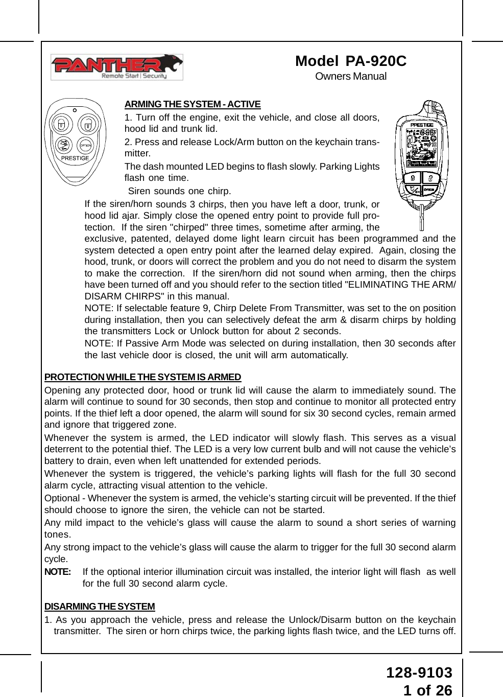 Page 1128-91031 of 26ARMING THE SYSTEM - ACTIVE1. Turn off the engine, exit the vehicle, and close all doors,hood lid and trunk lid.2. Press and release Lock/Arm button on the keychain trans-mitter.The dash mounted LED begins to flash slowly. Parking Lightsflash one time. Siren sounds one chirp.If the siren/horn sounds 3 chirps, then you have left a door, trunk, orhood lid ajar. Simply close the opened entry point to provide full pro-tection.  If the siren &quot;chirped&quot; three times, sometime after arming, theexclusive, patented, delayed dome light learn circuit has been programmed and thesystem detected a open entry point after the learned delay expired.  Again, closing thehood, trunk, or doors will correct the problem and you do not need to disarm the systemto make the correction.  If the siren/horn did not sound when arming, then the chirpshave been turned off and you should refer to the section titled &quot;ELIMINATING THE ARM/DISARM CHIRPS&quot; in this manual.NOTE: If selectable feature 9, Chirp Delete From Transmitter, was set to the on positionduring installation, then you can selectively defeat the arm &amp; disarm chirps by holdingthe transmitters Lock or Unlock button for about 2 seconds.NOTE: If Passive Arm Mode was selected on during installation, then 30 seconds afterthe last vehicle door is closed, the unit will arm automatically.PROTECTION WHILE THE SYSTEM IS ARMEDOpening any protected door, hood or trunk lid will cause the alarm to immediately sound. Thealarm will continue to sound for 30 seconds, then stop and continue to monitor all protected entrypoints. If the thief left a door opened, the alarm will sound for six 30 second cycles, remain armedand ignore that triggered zone.Whenever the system is armed, the LED indicator will slowly flash. This serves as a visualdeterrent to the potential thief. The LED is a very low current bulb and will not cause the vehicle’sbattery to drain, even when left unattended for extended periods.Whenever the system is triggered, the vehicle’s parking lights will flash for the full 30 secondalarm cycle, attracting visual attention to the vehicle.Optional - Whenever the system is armed, the vehicle’s starting circuit will be prevented. If the thiefshould choose to ignore the siren, the vehicle can not be started.Any mild impact to the vehicle’s glass will cause the alarm to sound a short series of warningtones.Any strong impact to the vehicle’s glass will cause the alarm to trigger for the full 30 second alarmcycle.NOTE: If the optional interior illumination circuit was installed, the interior light will flash  as wellfor the full 30 second alarm cycle.DISARMING THE SYSTEM1. As you approach the vehicle, press and release the Unlock/Disarm button on the keychaintransmitter.  The siren or horn chirps twice, the parking lights flash twice, and the LED turns off.Model PA-920COwners Manual