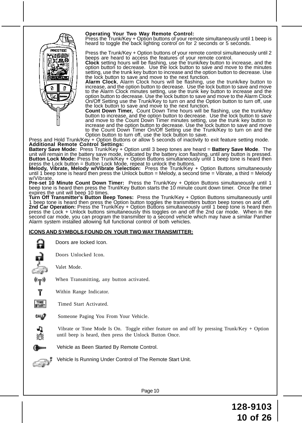 128-910310 of 26Page 10Operating Your Two Way Remote Control:Press the Trunk/Key + Option buttons of your remote simultaneously until 1 beep isheard to toggle the back lighting control on for 2 seconds or 5 seconds.Press the Trunk/Key + Option buttons of your remote control simultaneously until 2beeps are heard to access the features of your remote control.Clock setting hours will be flashing, use the trunk/key button to increase, and theoption button to decrease.  Use the lock button to save and move to the minutessetting, use the trunk key button to increase and the option button to decrease. Usethe lock button to save and move to the next function.Alarm Clock, Alarm Clock hours will be flashing, use the trunk/key button toincrease, and the option button to decrease.  Use the lock button to save and moveto the Alarm Clock minutes setting, use the trunk key button to increase and theoption button to decrease. Use the lock button to save and move to the Alarm ClockOn/Off Setting use the Trunk/Key to turn on and the Option button to turn off, usethe lock button to save and move to the next function.Count Down Timer,  Count Down Time hours will be flashing, use the trunk/keybutton to increase, and the option button to decrease.  Use the lock button to saveand move to the Count Down Timer minutes setting, use the trunk key button toincrease and the option button to decrease. Use the lock button to save and moveto the Count Down Timer On/Off Setting use the Trunk/Key to turn on and theOption button to turn off, use the lock button to save.Press and Hold Trunk/Key + Option Buttons or allow 5 seconds of inactivity to exit feature setting mode.Additional Remote Control Settings:Battery Save Mode:  Press Trunk/Key + Option until 3 beep tones are heard = Battery Save Mode.  Theunit will remain in the battery save mode, indicated by the battery icon flashing, until any button is pressed.Button Lock Mode: Press the Trunk/Key + Option Buttons simultaneously until 1 beep tone is heard thenpress the Lock button = Button Lock Mode, repeat to unlock the buttons.Melody, Vibrate, Melody w/Vibrate Selection:  Press the Trunk/Key + Option Buttons simultaneouslyuntil 1 beep tone is heard then press the Unlock button = Melody, a second time = Vibrate, a third = Melodyw/Vibrate.Pre-set 10 Minute Count Down Timer:  Press the Trunk/Key + Option Buttons simultaneously until 1beep tone is heard then press the Trunl/Key Button starts the 10 minute count down timer.  Once the timerexpires the unit will beep 10 times.Turn Off Transmitter&apos;s Button Beep Tones:  Press the Trunk/Key + Option Buttons simultaneously until1 beep tone is heard then press the Option button toggles the transmitters button beep tones on and off.2nd Car Operation: Press the Trunk/Key + Option Buttons simultaneously until 1 beep tone is heard thenpress the Lock + Unlock buttons simultaneously this toggles on and off the 2nd car mode.  When in thesecond car mode, you can program the transmitter to a second vehicle which may have a similar PantherAlarm system installed allowing full functional control of both vehicles.ICONS AND SYMBOLS FOUND ON  YOUR TWO WAY TRANSMITTER:Doors are locked Icon.Doors Unlocked Icon.Valet Mode.When Transmitting, any button activated.Within Range Indicator.Timed Start Activated.Someone Paging You From Your Vehicle.Vibrate or Tone Mode Is On.  Toggle either feature on and off by pressing Trunk/Key + Optionuntil beep is heard, then press the Unlock Button Once.Vehicle as Been Started By Remote Control.Vehicle Is Running Under Control of The Remote Start Unit.