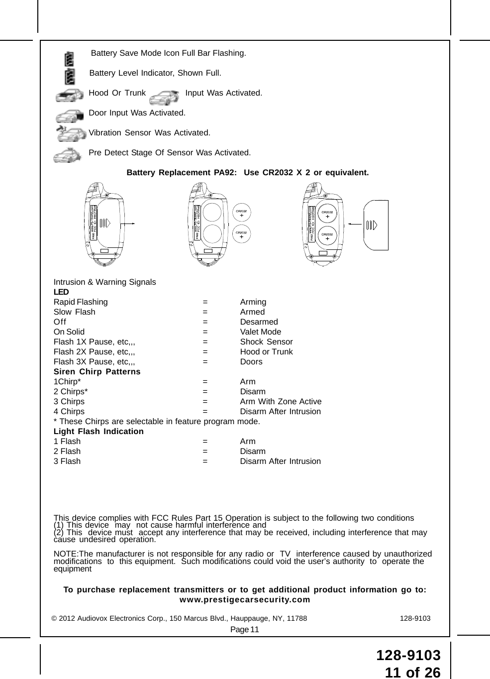 Page 11128-910311 of 26Battery Save Mode Icon Full Bar Flashing.Battery Level Indicator, Shown Full.Hood Or Trunk Input Was Activated.Door Input Was Activated.Vibration Sensor Was Activated.Pre Detect Stage Of Sensor Was Activated.Battery Replacement PA92:  Use CR2032 X 2 or equivalent.Intrusion &amp; Warning SignalsLEDRapid Flashing = ArmingSlow Flash = ArmedOff = DesarmedOn Solid = Valet ModeFlash 1X Pause, etc,,, = Shock SensorFlash 2X Pause, etc,,, = Hood or TrunkFlash 3X Pause, etc,,, = DoorsSiren Chirp Patterns1Chirp* = Arm2 Chirps* = Disarm3 Chirps = Arm With Zone Active4 Chirps = Disarm After Intrusion* These Chirps are selectable in feature program mode.Light Flash Indication1 Flash = Arm2 Flash = Disarm3 Flash = Disarm After IntrusionThis device complies with FCC Rules Part 15 Operation is subject to the following two conditions(1) This device  may  not cause harmful interference and(2) This  device must  accept any interference that may be received, including interference that maycause undesired operation.NOTE:The manufacturer is not responsible for any radio or  TV  interference caused by unauthorizedmodifications  to  this equipment.  Such modifications could void the user’s authority  to  operate theequipmentTo purchase replacement transmitters or to get additional product information go to:www.prestigecarsecurity.com© 2012 Audiovox Electronics Corp., 150 Marcus Blvd., Hauppauge, NY, 11788                                        128-9103