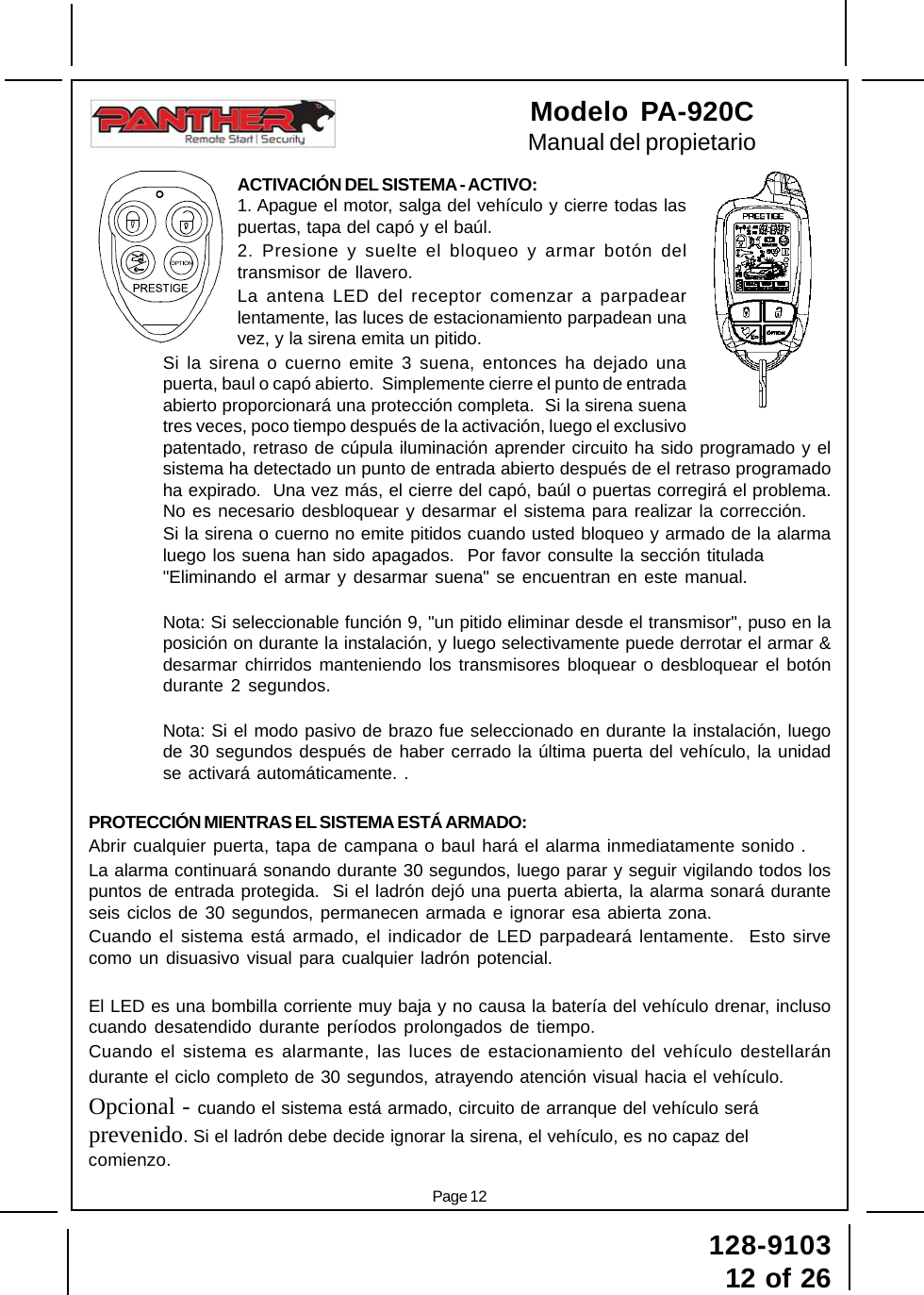 128-910312 of 26Page 12Modelo PA-920CManual del propietarioACTIVACIÓN DEL SISTEMA - ACTIVO:1. Apague el motor, salga del vehículo y cierre todas laspuertas, tapa del capó y el baúl.2. Presione y suelte el bloqueo y armar botón deltransmisor de llavero.La antena LED del receptor comenzar a parpadearlentamente, las luces de estacionamiento parpadean unavez, y la sirena emita un pitido.Si la sirena o cuerno emite 3 suena, entonces ha dejado unapuerta, baul o capó abierto.  Simplemente cierre el punto de entradaabierto proporcionará una protección completa.  Si la sirena suenatres veces, poco tiempo después de la activación, luego el exclusivopatentado, retraso de cúpula iluminación aprender circuito ha sido programado y elsistema ha detectado un punto de entrada abierto después de el retraso programadoha expirado.  Una vez más, el cierre del capó, baúl o puertas corregirá el problema.No es necesario desbloquear y desarmar el sistema para realizar la corrección.Si la sirena o cuerno no emite pitidos cuando usted bloqueo y armado de la alarmaluego los suena han sido apagados.  Por favor consulte la sección titulada&quot;Eliminando el armar y desarmar suena&quot; se encuentran en este manual.Nota: Si seleccionable función 9, &quot;un pitido eliminar desde el transmisor&quot;, puso en laposición on durante la instalación, y luego selectivamente puede derrotar el armar &amp;desarmar chirridos manteniendo los transmisores bloquear o desbloquear el botóndurante 2 segundos.Nota: Si el modo pasivo de brazo fue seleccionado en durante la instalación, luegode 30 segundos después de haber cerrado la última puerta del vehículo, la unidadse activará automáticamente. .PROTECCIÓN MIENTRAS EL SISTEMA ESTÁ ARMADO:Abrir cualquier puerta, tapa de campana o baul hará el alarma inmediatamente sonido .La alarma continuará sonando durante 30 segundos, luego parar y seguir vigilando todos lospuntos de entrada protegida.  Si el ladrón dejó una puerta abierta, la alarma sonará duranteseis ciclos de 30 segundos, permanecen armada e ignorar esa abierta zona.Cuando el sistema está armado, el indicador de LED parpadeará lentamente.  Esto sirvecomo un disuasivo visual para cualquier ladrón potencial.El LED es una bombilla corriente muy baja y no causa la batería del vehículo drenar, inclusocuando desatendido durante períodos prolongados de tiempo.Cuando el sistema es alarmante, las luces de estacionamiento del vehículo destellarándurante el ciclo completo de 30 segundos, atrayendo atención visual hacia el vehículo.Opcional - cuando el sistema está armado, circuito de arranque del vehículo seráprevenido. Si el ladrón debe decide ignorar la sirena, el vehículo, es no capaz delcomienzo.