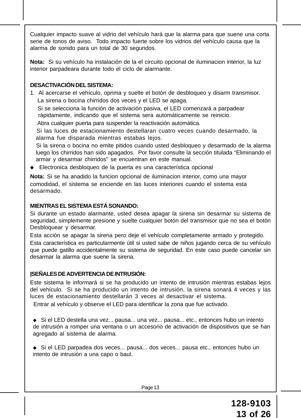 Page 13128-910313 of 26Cualquier impacto suave al vidrio del vehículo hará que la alarma para que suene una cortaserie de tonos de aviso.  Todo impacto fuerte sobre los vidrios del vehículo causa que laalarma de sonido para un total de 30 segundos.Nota:  Si su vehículo ha instalación de la el circuito opcional de iluminacion interior, la luzinterior parpadeara durante todo el ciclo de alarmante.DESACTIVACIÓN DEL SISTEMA:1.  Al acercarse el vehículo, oprima y suelte el botón de desbloqueo y disarm transmisor.    La sirena o bocina chirridos dos veces y el LED se apaga.    Si se selecciona la función de activación pasiva, el LED comenzará a parpadear rápidamente, indicando que el sistema sera automáticamente se reinicio.    Abra cualquier puerta para suspender la reactivación automática.   Si las luces de estacionamiento destellaran cuatro veces cuando desarmado, laalarma fue disparada mientras estabas lejos.   Si la sirena o bocina no emite pitidos cuando usted desbloqueo y desarmado de la alarmaluego los chirridos han sido apagados.  Por favor consulte la sección titulada “Eliminando elarmar y desarmar chirridos&quot; se encuentran en este manual. Electronica desbloqueo de la puerta es una característica opcionalNota: Si se ha anadido la funcion opcional de iluminacion interior, como una mayorcomodidad, el sistema se enciende en las luces interiores cuando el sistema estadesarmado.MIENTRAS EL SISTEMA ESTÁ SONANDO:Si durante un estado alarmante, usted desea apagar la sirena sin desarmar su sistema deseguridad, simplemente presione y suelte cualquier botón del transmisor que no sea el botónDesbloquear y desarmar.Esta acción se apagar la sirena pero deje el vehículo completamente armado y protegido.Esta característica es particularmente útil si usted sabe de niños jugando cerca de su vehículoque puede gatillo accidentalmente su sistema de seguridad. En este caso puede cancelar sindesarmar la alarma que suene la sirena.ISEÑALES DE ADVERTENCIA DE INTRUSIÓN:Este sistema le informará si se ha producido un intento de intrusión mientras estabas lejosdel vehículo.  Si se ha producido un intento de intrusión, la sirena sonará 4 veces y lasluces de estacionamiento destellarán 3 veces al desactivar el sistema.  Entrar al vehículo y observe el LED para identificar la zona que fue activado.Si el LED destella una vez... pausa... una vez... pausa... etc., entonces hubo un intentode intrusión a romper una ventana o un accesorio de activación de dispositivos que se hanagregado al sistema de alarma.  Si el LED parpadea dos veces... pausa... dos veces... pausa etc., entonces hubo unintento de intrusión a una capo o baul.