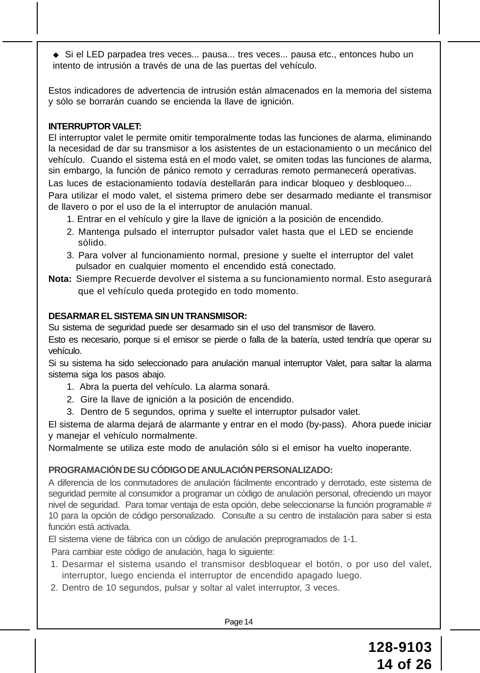 128-910314 of 26Page 14  Si el LED parpadea tres veces... pausa... tres veces... pausa etc., entonces hubo unintento de intrusión a través de una de las puertas del vehículo.Estos indicadores de advertencia de intrusión están almacenados en la memoria del sistemay sólo se borrarán cuando se encienda la llave de ignición.INTERRUPTOR VALET:El interruptor valet le permite omitir temporalmente todas las funciones de alarma, eliminandola necesidad de dar su transmisor a los asistentes de un estacionamiento o un mecánico delvehículo.  Cuando el sistema está en el modo valet, se omiten todas las funciones de alarma,sin embargo, la función de pánico remoto y cerraduras remoto permanecerá operativas.Las luces de estacionamiento todavía destellarán para indicar bloqueo y desbloqueo...Para utilizar el modo valet, el sistema primero debe ser desarmado mediante el transmisorde llavero o por el uso de la el interruptor de anulación manual.1. Entrar en el vehículo y gire la llave de ignición a la posición de encendido.2. Mantenga pulsado el interruptor pulsador valet hasta que el LED se enciendesólido.3. Para volver al funcionamiento normal, presione y suelte el interruptor del valetpulsador en cualquier momento el encendido está conectado.Nota:  Siempre Recuerde devolver el sistema a su funcionamiento normal. Esto asegurará          que el vehículo queda protegido en todo momento.DESARMAR EL SISTEMA SIN UN TRANSMISOR:Su sistema de seguridad puede ser desarmado sin el uso del transmisor de llavero.Esto es necesario, porque si el emisor se pierde o falla de la batería, usted tendría que operar suvehículo.Si su sistema ha sido seleccionado para anulación manual interruptor Valet, para saltar la alarmasistema siga los pasos abajo.1.  Abra la puerta del vehículo. La alarma sonará.2.  Gire la llave de ignición a la posición de encendido.3.  Dentro de 5 segundos, oprima y suelte el interruptor pulsador valet.El sistema de alarma dejará de alarmante y entrar en el modo (by-pass).  Ahora puede iniciary manejar el vehículo normalmente.Normalmente se utiliza este modo de anulación sólo si el emisor ha vuelto inoperante.PROGRAMACIÓN DE SU CÓDIGO DE ANULACIÓN PERSONALIZADO:A diferencia de los conmutadores de anulación fácilmente encontrado y derrotado, este sistema deseguridad permite al consumidor a programar un código de anulación personal, ofreciendo un mayornivel de seguridad.  Para tomar ventaja de esta opción, debe seleccionarse la función programable #10 para la opción de código personalizado.  Consulte a su centro de instalación para saber si estafunción está activada.El sistema viene de fábrica con un código de anulación preprogramados de 1-1. Para cambiar este código de anulación, haga lo siguiente:1. Desarmar el sistema usando el transmisor desbloquear el botón, o por uso del valet,interruptor, luego encienda el interruptor de encendido apagado luego.2. Dentro de 10 segundos, pulsar y soltar al valet interruptor, 3 veces.