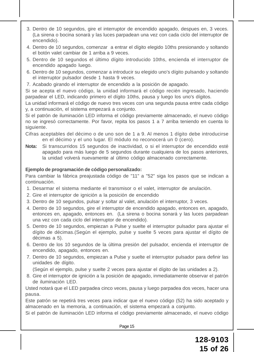 Page 15128-910315 of 263. Dentro de 10 segundos, gire el interruptor de encendido apagado, despues en, 3 veces.(La sirena o bocina sonará y las luces parpadean una vez con cada ciclo del interruptor deencendido).4. Dentro de 10 segundos, comenzar  a entrar el dígito elegido 10ths presionando y soltandoel botón valet cambiar de 1 arriba a 9 veces.5. Dentro de 10 segundos el último dígito introducido 10ths, encienda el interruptor deencendido apagado luego.6. Dentro de 10 segundos, comenzar a introducir su elegido uno&apos;s dígito pulsando y soltandoel interruptor pulsador desde 1 hasta 9 veces.7. Acabado girando el interruptor de encendido a la posición de apagado.Si se acepta el nuevo código, la unidad informará el código recién ingresado, haciendoparpadear el LED, indicando primero el dígito 10ths, pausa y luego los uno&apos;s dígitos.La unidad informará el código de nuevo tres veces con una segunda pausa entre cada códigoy, a continuación, el sistema empezará a conjunto.Si el patrón de iluminación LED informa el código previamente almacenado, el nuevo códigono se ingresó correctamente. Por favor, repita los pasos 1 a 7 arriba teniendo en cuenta losiguiente.Cifras aceptables del décimo o de uno son de 1 a 9. Al menos 1 dígito debe introducirseen el décimo y el uno lugar. El módulo no reconocerá un 0 (cero).Nota: Si transcurridos 15 segundos de inactividad, o si el interruptor de encendido estéapagado para más luego de 5 segundos durante cualquiera de los pasos anteriores,la unidad volverá nuevamente al último código almacenado correctamente.Ejemplo de programación de código personalizado:Para cambiar la fábrica preajustada código de &quot;11&quot; a &quot;52&quot; siga los pasos que se indican acontinuación.1. Desarmar el sistema mediante el transmisor o el valet, interruptor de anulación.2. Gire el interruptor de ignición a la posición de encendido3. Dentro de 10 segundos, pulsar y soltar al valet, anulación el interruptor, 3 veces.4. Dentro de 10 segundos, gire el interruptor de encendido apagado, entonces en, apagado,entonces en, apagado, entonces en.  (La sirena o bocina sonará y las luces parpadeanuna vez con cada ciclo del interruptor de encendido).5. Dentro de 10 segundos, empiezan a Pulse y suelte el interruptor pulsador para ajustar eldígito de décimas.(Según el ejemplo, pulse y suelte 5 veces para ajustar el dígito dedécimas a 5).6. Dentro de los 10 segundos de la última presión del pulsador, encienda el interruptor deencendido, apagado, entonces en.7. Dentro de 10 segundos, empiezan a Pulse y suelte el interruptor pulsador para definir lasunidades de dígito.(Según el ejemplo, pulse y suelte 2 veces para ajustar el dígito de las unidades a 2).8. Gire el interruptor de ignición a la posición de apagado, inmediatamente observar el patrónde iluminación LED.Usted notará que el LED parpadea cinco veces, pausa y luego parpadea dos veces, hacer unapausa.Este patrón se repetirá tres veces para indicar que el nuevo código (52) ha sido aceptado yalmacenado en la memoria, a continuación, el sistema empezará a conjunto.Si el patrón de iluminación LED informa el código previamente almacenado, el nuevo código