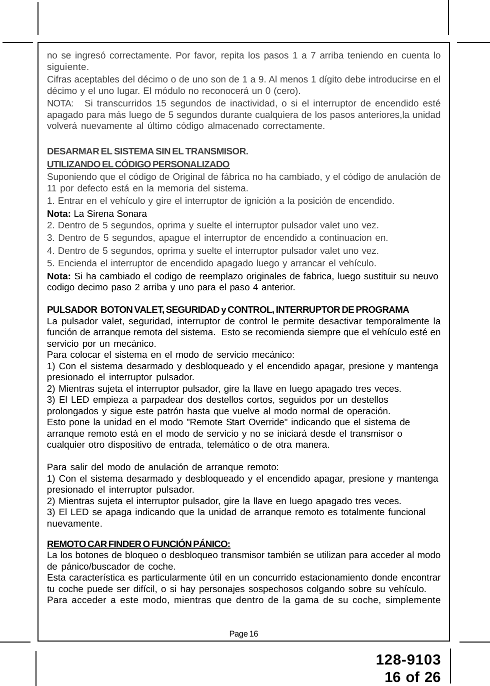 128-910316 of 26Page 16no se ingresó correctamente. Por favor, repita los pasos 1 a 7 arriba teniendo en cuenta losiguiente.Cifras aceptables del décimo o de uno son de 1 a 9. Al menos 1 dígito debe introducirse en eldécimo y el uno lugar. El módulo no reconocerá un 0 (cero).NOTA: Si transcurridos 15 segundos de inactividad, o si el interruptor de encendido estéapagado para más luego de 5 segundos durante cualquiera de los pasos anteriores,la unidadvolverá nuevamente al último código almacenado correctamente.DESARMAR EL SISTEMA SIN EL TRANSMISOR.UTILIZANDO EL CÓDIGO PERSONALIZADOSuponiendo que el código de Original de fábrica no ha cambiado, y el código de anulación de11 por defecto está en la memoria del sistema.1. Entrar en el vehículo y gire el interruptor de ignición a la posición de encendido.Nota: La Sirena Sonara2. Dentro de 5 segundos, oprima y suelte el interruptor pulsador valet uno vez.3. Dentro de 5 segundos, apague el interruptor de encendido a continuacion en.4. Dentro de 5 segundos, oprima y suelte el interruptor pulsador valet uno vez.5. Encienda el interruptor de encendido apagado luego y arrancar el vehículo.Nota: Si ha cambiado el codigo de reemplazo originales de fabrica, luego sustituir su neuvocodigo decimo paso 2 arriba y uno para el paso 4 anterior.PULSADOR  BOTON VALET, SEGURIDAD y CONTROL, INTERRUPTOR DE PROGRAMALa pulsador valet, seguridad, interruptor de control le permite desactivar temporalmente lafunción de arranque remota del sistema.  Esto se recomienda siempre que el vehículo esté enservicio por un mecánico.Para colocar el sistema en el modo de servicio mecánico:1) Con el sistema desarmado y desbloqueado y el encendido apagar, presione y mantengapresionado el interruptor pulsador.2) Mientras sujeta el interruptor pulsador, gire la llave en luego apagado tres veces.3) El LED empieza a parpadear dos destellos cortos, seguidos por un destellosprolongados y sigue este patrón hasta que vuelve al modo normal de operación.Esto pone la unidad en el modo &quot;Remote Start Override&quot; indicando que el sistema dearranque remoto está en el modo de servicio y no se iniciará desde el transmisor ocualquier otro dispositivo de entrada, telemático o de otra manera.Para salir del modo de anulación de arranque remoto:1) Con el sistema desarmado y desbloqueado y el encendido apagar, presione y mantengapresionado el interruptor pulsador.2) Mientras sujeta el interruptor pulsador, gire la llave en luego apagado tres veces.3) El LED se apaga indicando que la unidad de arranque remoto es totalmente funcionalnuevamente.REMOTO CAR FINDER O FUNCIÓN PÁNICO:La los botones de bloqueo o desbloqueo transmisor también se utilizan para acceder al modode pánico/buscador de coche.Esta característica es particularmente útil en un concurrido estacionamiento donde encontrartu coche puede ser difícil, o si hay personajes sospechosos colgando sobre su vehículo.Para acceder a este modo, mientras que dentro de la gama de su coche, simplemente