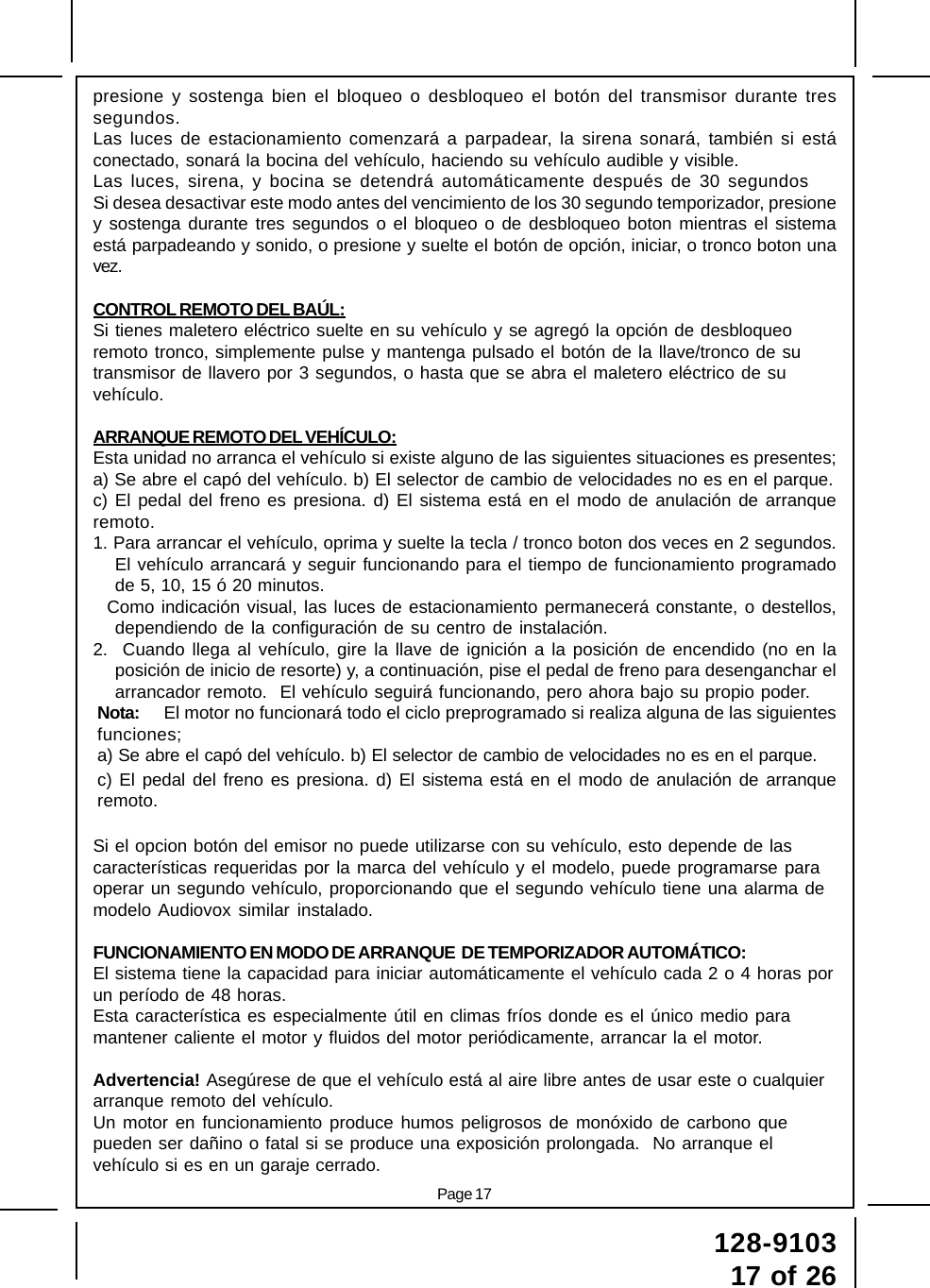 Page 17128-910317 of 26presione y sostenga bien el bloqueo o desbloqueo el botón del transmisor durante tressegundos.Las luces de estacionamiento comenzará a parpadear, la sirena sonará, también si estáconectado, sonará la bocina del vehículo, haciendo su vehículo audible y visible.Las luces, sirena, y bocina se detendrá automáticamente después de 30 segundosSi desea desactivar este modo antes del vencimiento de los 30 segundo temporizador, presioney sostenga durante tres segundos o el bloqueo o de desbloqueo boton mientras el sistemaestá parpadeando y sonido, o presione y suelte el botón de opción, iniciar, o tronco boton unavez.CONTROL REMOTO DEL BAÚL:Si tienes maletero eléctrico suelte en su vehículo y se agregó la opción de desbloqueoremoto tronco, simplemente pulse y mantenga pulsado el botón de la llave/tronco de sutransmisor de llavero por 3 segundos, o hasta que se abra el maletero eléctrico de suvehículo.ARRANQUE REMOTO DEL VEHÍCULO:Esta unidad no arranca el vehículo si existe alguno de las siguientes situaciones es presentes;a) Se abre el capó del vehículo. b) El selector de cambio de velocidades no es en el parque.c) El pedal del freno es presiona. d) El sistema está en el modo de anulación de arranqueremoto.1. Para arrancar el vehículo, oprima y suelte la tecla / tronco boton dos veces en 2 segundos.El vehículo arrancará y seguir funcionando para el tiempo de funcionamiento programadode 5, 10, 15 ó 20 minutos.  Como indicación visual, las luces de estacionamiento permanecerá constante, o destellos,dependiendo de la configuración de su centro de instalación.2.  Cuando llega al vehículo, gire la llave de ignición a la posición de encendido (no en laposición de inicio de resorte) y, a continuación, pise el pedal de freno para desenganchar elarrancador remoto.  El vehículo seguirá funcionando, pero ahora bajo su propio poder.Nota: El motor no funcionará todo el ciclo preprogramado si realiza alguna de las siguientesfunciones;a) Se abre el capó del vehículo. b) El selector de cambio de velocidades no es en el parque.c) El pedal del freno es presiona. d) El sistema está en el modo de anulación de arranqueremoto.Si el opcion botón del emisor no puede utilizarse con su vehículo, esto depende de lascaracterísticas requeridas por la marca del vehículo y el modelo, puede programarse paraoperar un segundo vehículo, proporcionando que el segundo vehículo tiene una alarma demodelo Audiovox similar instalado.FUNCIONAMIENTO EN MODO DE ARRANQUE  DE TEMPORIZADOR AUTOMÁTICO:El sistema tiene la capacidad para iniciar automáticamente el vehículo cada 2 o 4 horas porun período de 48 horas.Esta característica es especialmente útil en climas fríos donde es el único medio paramantener caliente el motor y fluidos del motor periódicamente, arrancar la el motor.Advertencia! Asegúrese de que el vehículo está al aire libre antes de usar este o cualquierarranque remoto del vehículo.Un motor en funcionamiento produce humos peligrosos de monóxido de carbono quepueden ser dañino o fatal si se produce una exposición prolongada.  No arranque elvehículo si es en un garaje cerrado.