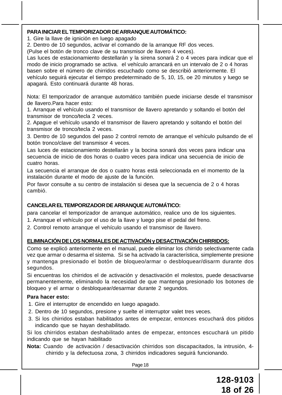 128-910318 of 26Page 18PARA INICIAR EL TEMPORIZADOR DE ARRANQUE AUTOMÁTICO:1. Gire la llave de ignición en luego apagado2. Dentro de 10 segundos, activar el comando de la arranque RF dos veces.(Pulse el botón de tronco clave de su transmisor de llavero 4 veces).Las luces de estacionamiento destellarán y la sirena sonará 2 o 4 veces para indicar que elmodo de inicio programado se activa.  el vehículo arrancará en un intervalo de 2 o 4 horasbasen sobre el número de chirridos escuchado como se describió anteriormente. Elvehículo seguirá ejecutar el tiempo predeterminado de 5, 10, 15, oe 20 minutos y luego seapagará. Esto continuará durante 48 horas.Nota: El temporizador de arranque automático también puede iniciarse desde el transmisorde llavero.Para hacer esto:1. Arranque el vehículo usando el transmisor de llavero apretando y soltando el botón deltransmisor de tronco/tecla 2 veces.2. Apague el vehículo usando el transmisor de llavero apretando y soltando el botón deltransmisor de tronco/tecla 2 veces.3. Dentro de 10 segundos del paso 2 control remoto de arranque el vehículo pulsando de elbotón tronco/clave del transmisor 4 veces.Las luces de estacionamiento destellarán y la bocina sonará dos veces para indicar unasecuencia de inicio de dos horas o cuatro veces para indicar una secuencia de inicio decuatro horas.La secuencia el arranque de dos o cuatro horas está seleccionada en el momento de lainstalación durante el modo de ajuste de la función.Por favor consulte a su centro de instalación si desea que la secuencia de 2 o 4 horascambió.CANCELAR EL TEMPORIZADOR DE ARRANQUE AUTOMÁTICO:para cancelar el temporizador de arranque automático, realice uno de los siguientes.1. Arranque el vehículo por el uso de la llave y luego pise el pedal del freno.2. Control remoto arranque el vehículo usando el transmisor de llavero.ELIMINACIÓN DE LOS NORMALES DE ACTIVACIÓN y DESACTIVACIÓN CHIRRIDOS:Como se explicó anteriormente en el manual, puede eliminar los chirrido selectivamente cadavez que armar o desarma el sistema.  Si se ha activado la característica, simplemente presioney mantenga presionado el botón de bloqueo/armar o desbloquear/disarm durante dossegundos.Si encuentras los chirridos el de activación y desactivación el molestos, puede desactivarsepermanentemente, eliminando la necesidad de que mantenga presionado los botones debloqueo y el armar o desbloquear/desarmar durante 2 segundos.Para hacer esto:1. Gire el interruptor de encendido en luego apagado.2. Dentro de 10 segundos, presione y suelte el interruptor valet tres veces.3. Si los chirridos estaban habilitados antes de empezar, entonces escuchará dos pitidosindicando que se hayan deshabilitado.Si los chirridos estaban deshabilitado antes de empezar, entonces escuchará un pitidoindicando que se hayan habilitadoNota: Cuando  de activación / desactivación chirridos son discapacitados, la intrusión, 4-chirrido y la defectuosa zona, 3 chirridos indicadores seguirá funcionando.