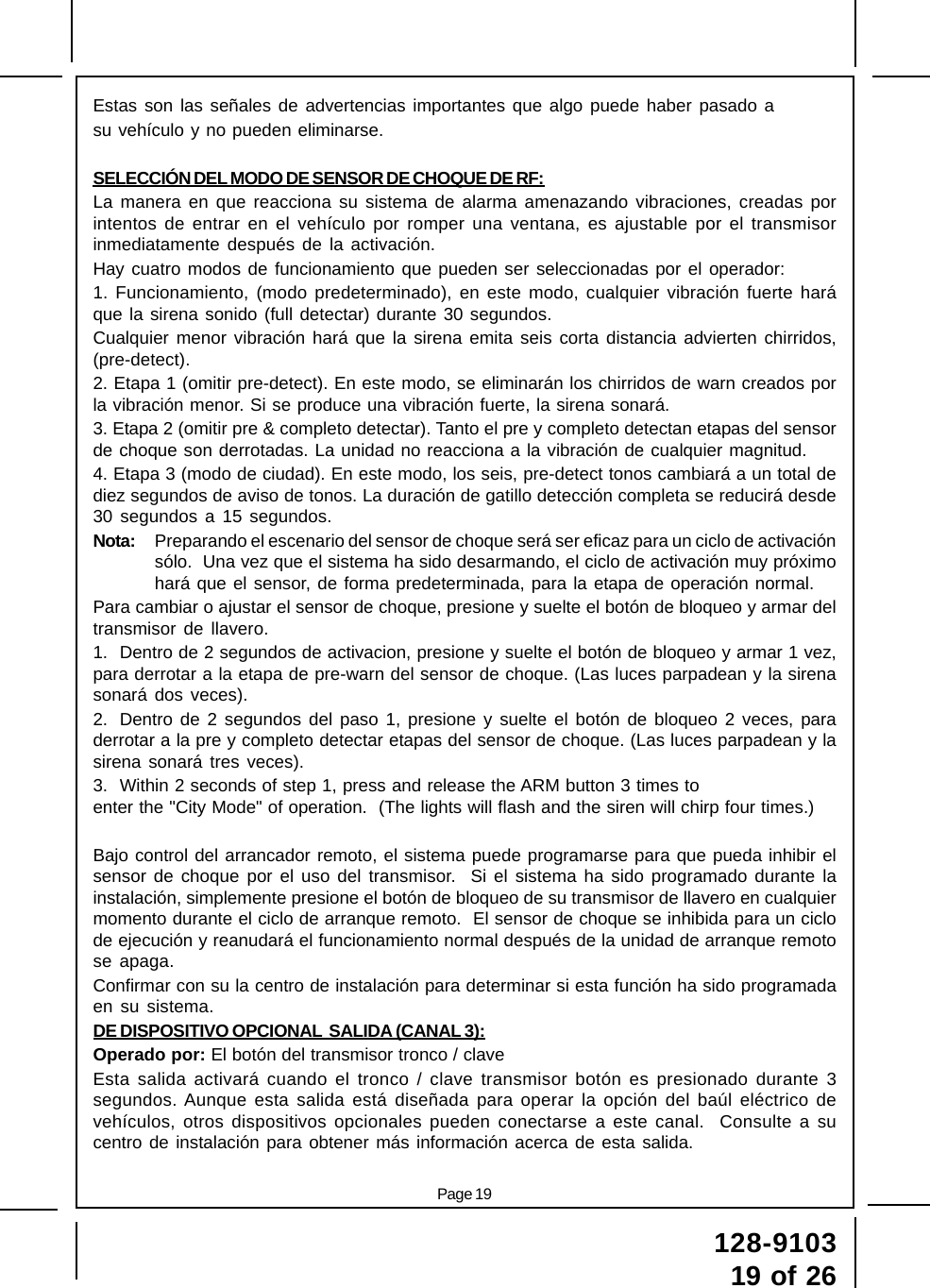 Page 19128-910319 of 26Estas son las señales de advertencias importantes que algo puede haber pasado asu vehículo y no pueden eliminarse.SELECCIÓN DEL MODO DE SENSOR DE CHOQUE DE RF:La manera en que reacciona su sistema de alarma amenazando vibraciones, creadas porintentos de entrar en el vehículo por romper una ventana, es ajustable por el transmisorinmediatamente después de la activación.Hay cuatro modos de funcionamiento que pueden ser seleccionadas por el operador:1. Funcionamiento, (modo predeterminado), en este modo, cualquier vibración fuerte haráque la sirena sonido (full detectar) durante 30 segundos.Cualquier menor vibración hará que la sirena emita seis corta distancia advierten chirridos,(pre-detect).2. Etapa 1 (omitir pre-detect). En este modo, se eliminarán los chirridos de warn creados porla vibración menor. Si se produce una vibración fuerte, la sirena sonará.3. Etapa 2 (omitir pre &amp; completo detectar). Tanto el pre y completo detectan etapas del sensorde choque son derrotadas. La unidad no reacciona a la vibración de cualquier magnitud.4. Etapa 3 (modo de ciudad). En este modo, los seis, pre-detect tonos cambiará a un total dediez segundos de aviso de tonos. La duración de gatillo detección completa se reducirá desde30 segundos a 15 segundos.Nota: Preparando el escenario del sensor de choque será ser eficaz para un ciclo de activaciónsólo.  Una vez que el sistema ha sido desarmando, el ciclo de activación muy próximohará que el sensor, de forma predeterminada, para la etapa de operación normal.Para cambiar o ajustar el sensor de choque, presione y suelte el botón de bloqueo y armar deltransmisor de llavero.1. Dentro de 2 segundos de activacion, presione y suelte el botón de bloqueo y armar 1 vez,para derrotar a la etapa de pre-warn del sensor de choque. (Las luces parpadean y la sirenasonará dos veces).2. Dentro de 2 segundos del paso 1, presione y suelte el botón de bloqueo 2 veces, paraderrotar a la pre y completo detectar etapas del sensor de choque. (Las luces parpadean y lasirena sonará tres veces).3. Within 2 seconds of step 1, press and release the ARM button 3 times toenter the &quot;City Mode&quot; of operation.  (The lights will flash and the siren will chirp four times.)Bajo control del arrancador remoto, el sistema puede programarse para que pueda inhibir elsensor de choque por el uso del transmisor.  Si el sistema ha sido programado durante lainstalación, simplemente presione el botón de bloqueo de su transmisor de llavero en cualquiermomento durante el ciclo de arranque remoto.  El sensor de choque se inhibida para un ciclode ejecución y reanudará el funcionamiento normal después de la unidad de arranque remotose apaga.Confirmar con su la centro de instalación para determinar si esta función ha sido programadaen su sistema.DE DISPOSITIVO OPCIONAL  SALIDA (CANAL 3):Operado por: El botón del transmisor tronco / claveEsta salida activará cuando el tronco / clave transmisor botón es presionado durante 3segundos. Aunque esta salida está diseñada para operar la opción del baúl eléctrico devehículos, otros dispositivos opcionales pueden conectarse a este canal.  Consulte a sucentro de instalación para obtener más información acerca de esta salida.