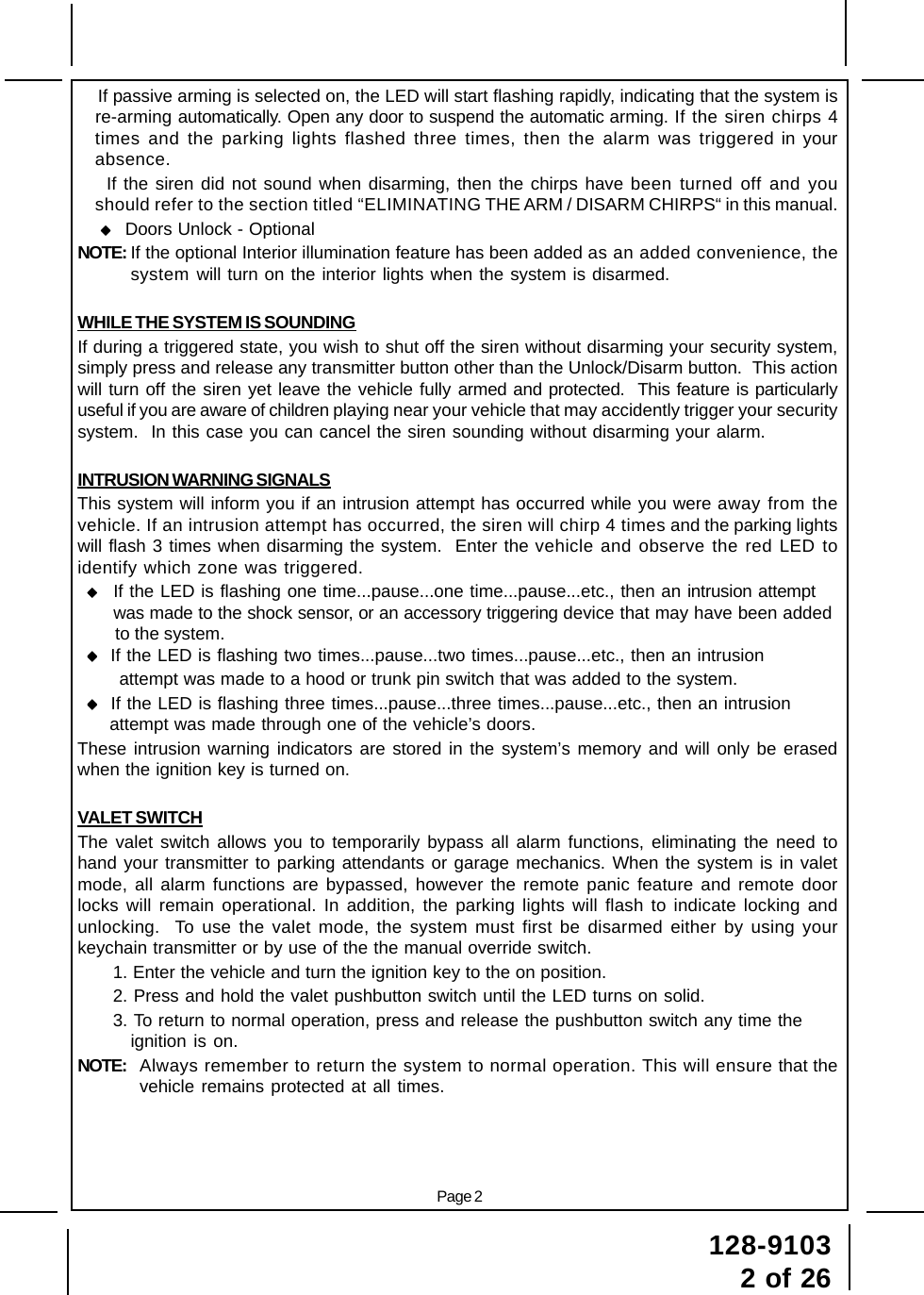 128-91032 of 26Page 2    If passive arming is selected on, the LED will start flashing rapidly, indicating that the system isre-arming automatically. Open any door to suspend the automatic arming. If the siren chirps 4times and the parking lights flashed three times, then the alarm was triggered in yourabsence.    If the siren did not sound when disarming, then the chirps have been turned off and youshould refer to the section titled “ELIMINATING THE ARM / DISARM CHIRPS“ in this manual.     Doors Unlock - OptionalNOTE: If the optional Interior illumination feature has been added as an added convenience, thesystem will turn on the interior lights when the system is disarmed.WHILE THE SYSTEM IS SOUNDINGIf during a triggered state, you wish to shut off the siren without disarming your security system,simply press and release any transmitter button other than the Unlock/Disarm button.  This actionwill turn off the siren yet leave the vehicle fully armed and protected.  This feature is particularlyuseful if you are aware of children playing near your vehicle that may accidently trigger your securitysystem.  In this case you can cancel the siren sounding without disarming your alarm.INTRUSION WARNING SIGNALSThis system will inform you if an intrusion attempt has occurred while you were away from thevehicle. If an intrusion attempt has occurred, the siren will chirp 4 times and the parking lightswill flash 3 times when disarming the system.  Enter the vehicle and observe the red LED toidentify which zone was triggered. If the LED is flashing one time...pause...one time...pause...etc., then an intrusion attempt     was made to the shock sensor, or an accessory triggering device that may have been added      to the system.  If the LED is flashing two times...pause...two times...pause...etc., then an intrusion      attempt was made to a hood or trunk pin switch that was added to the system.  If the LED is flashing three times...pause...three times...pause...etc., then an intrusion    attempt was made through one of the vehicle’s doors.These intrusion warning indicators are stored in the system’s memory and will only be erasedwhen the ignition key is turned on.VALET SWITCHThe valet switch allows you to temporarily bypass all alarm functions, eliminating the need tohand your transmitter to parking attendants or garage mechanics. When the system is in valetmode, all alarm functions are bypassed, however the remote panic feature and remote doorlocks will remain operational. In addition, the parking lights will flash to indicate locking andunlocking.  To use the valet mode, the system must first be disarmed either by using yourkeychain transmitter or by use of the the manual override switch.1. Enter the vehicle and turn the ignition key to the on position.2. Press and hold the valet pushbutton switch until the LED turns on solid.3. To return to normal operation, press and release the pushbutton switch any time theignition is on.NOTE: Always remember to return the system to normal operation. This will ensure that thevehicle remains protected at all times.