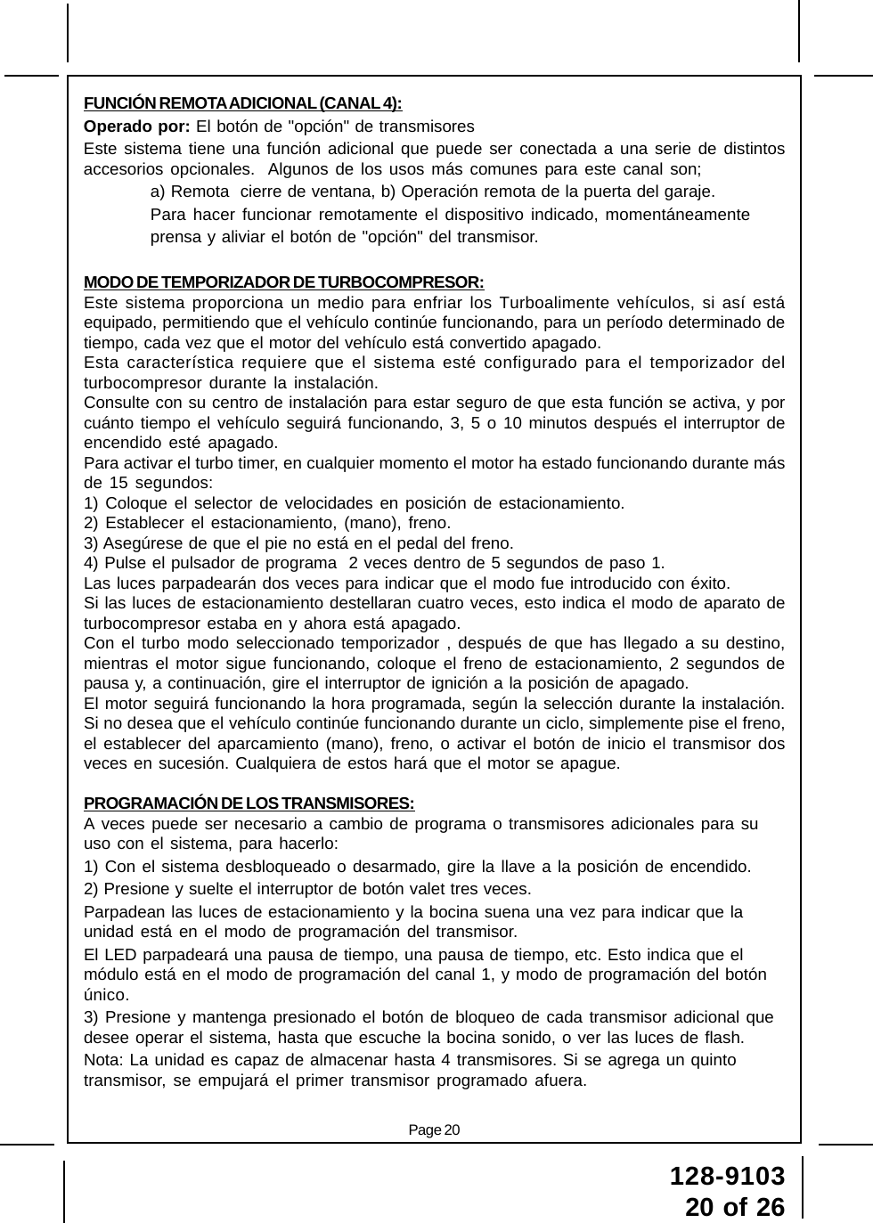 128-910320 of 26Page 20FUNCIÓN REMOTA ADICIONAL (CANAL 4):Operado por: El botón de &quot;opción&quot; de transmisoresEste sistema tiene una función adicional que puede ser conectada a una serie de distintosaccesorios opcionales.  Algunos de los usos más comunes para este canal son;a) Remota  cierre de ventana, b) Operación remota de la puerta del garaje.Para hacer funcionar remotamente el dispositivo indicado, momentáneamenteprensa y aliviar el botón de &quot;opción&quot; del transmisor.MODO DE TEMPORIZADOR DE TURBOCOMPRESOR:Este sistema proporciona un medio para enfriar los Turboalimente vehículos, si así estáequipado, permitiendo que el vehículo continúe funcionando, para un período determinado detiempo, cada vez que el motor del vehículo está convertido apagado.Esta característica requiere que el sistema esté configurado para el temporizador delturbocompresor durante la instalación.Consulte con su centro de instalación para estar seguro de que esta función se activa, y porcuánto tiempo el vehículo seguirá funcionando, 3, 5 o 10 minutos después el interruptor deencendido esté apagado.Para activar el turbo timer, en cualquier momento el motor ha estado funcionando durante másde 15 segundos:1) Coloque el selector de velocidades en posición de estacionamiento.2) Establecer el estacionamiento, (mano), freno.3) Asegúrese de que el pie no está en el pedal del freno.4) Pulse el pulsador de programa  2 veces dentro de 5 segundos de paso 1.Las luces parpadearán dos veces para indicar que el modo fue introducido con éxito.Si las luces de estacionamiento destellaran cuatro veces, esto indica el modo de aparato deturbocompresor estaba en y ahora está apagado.Con el turbo modo seleccionado temporizador , después de que has llegado a su destino,mientras el motor sigue funcionando, coloque el freno de estacionamiento, 2 segundos depausa y, a continuación, gire el interruptor de ignición a la posición de apagado.El motor seguirá funcionando la hora programada, según la selección durante la instalación.Si no desea que el vehículo continúe funcionando durante un ciclo, simplemente pise el freno,el establecer del aparcamiento (mano), freno, o activar el botón de inicio el transmisor dosveces en sucesión. Cualquiera de estos hará que el motor se apague.PROGRAMACIÓN DE LOS TRANSMISORES:A veces puede ser necesario a cambio de programa o transmisores adicionales para suuso con el sistema, para hacerlo:1) Con el sistema desbloqueado o desarmado, gire la llave a la posición de encendido.2) Presione y suelte el interruptor de botón valet tres veces.Parpadean las luces de estacionamiento y la bocina suena una vez para indicar que launidad está en el modo de programación del transmisor.El LED parpadeará una pausa de tiempo, una pausa de tiempo, etc. Esto indica que elmódulo está en el modo de programación del canal 1, y modo de programación del botónúnico.3) Presione y mantenga presionado el botón de bloqueo de cada transmisor adicional quedesee operar el sistema, hasta que escuche la bocina sonido, o ver las luces de flash.Nota: La unidad es capaz de almacenar hasta 4 transmisores. Si se agrega un quintotransmisor, se empujará el primer transmisor programado afuera.