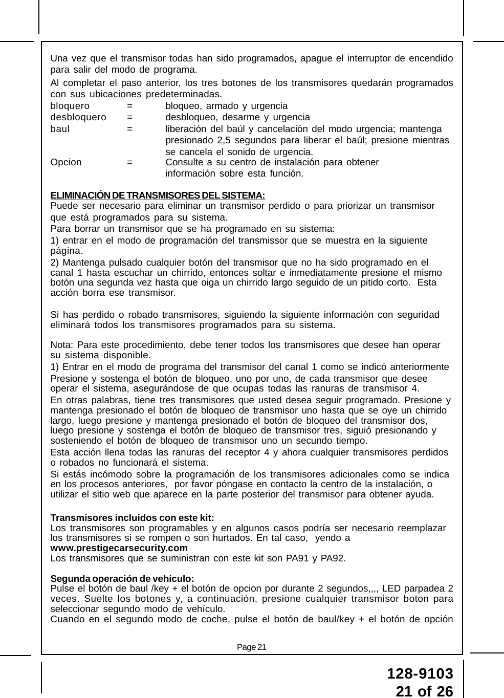 Page 21128-910321 of 26Una vez que el transmisor todas han sido programados, apague el interruptor de encendidopara salir del modo de programa.Al completar el paso anterior, los tres botones de los transmisores quedarán programadoscon sus ubicaciones predeterminadas.bloquero = bloqueo, armado y urgenciadesbloquero = desbloqueo, desarme y urgenciabaul = liberación del baúl y cancelación del modo urgencia; mantengapresionado 2,5 segundos para liberar el baúl; presione mientrasse cancela el sonido de urgencia.Opcion = Consulte a su centro de instalación para obtenerinformación sobre esta función.ELIMINACIÓN DE TRANSMISORES DEL SISTEMA:Puede ser necesario para eliminar un transmisor perdido o para priorizar un transmisorque está programados para su sistema.Para borrar un transmisor que se ha programado en su sistema:1) entrar en el modo de programación del transmissor que se muestra en la siguientepágina.2) Mantenga pulsado cualquier botón del transmisor que no ha sido programado en elcanal 1 hasta escuchar un chirrido, entonces soltar e inmediatamente presione el mismobotón una segunda vez hasta que oiga un chirrido largo seguido de un pitido corto.  Estaacción borra ese transmisor.Si has perdido o robado transmisores, siguiendo la siguiente información con seguridadeliminará todos los transmisores programados para su sistema.Nota: Para este procedimiento, debe tener todos los transmisores que desee han operarsu sistema disponible.1) Entrar en el modo de programa del transmisor del canal 1 como se indicó anteriormentePresione y sostenga el botón de bloqueo, uno por uno, de cada transmisor que deseeoperar el sistema, asegurándose de que ocupas todas las ranuras de transmisor 4.En otras palabras, tiene tres transmisores que usted desea seguir programado. Presione ymantenga presionado el botón de bloqueo de transmisor uno hasta que se oye un chirridolargo, luego presione y mantenga presionado el botón de bloqueo del transmisor dos,luego presione y sostenga el botón de bloqueo de transmisor tres, siguió presionando ysosteniendo el botón de bloqueo de transmisor uno un secundo tiempo.Esta acción llena todas las ranuras del receptor 4 y ahora cualquier transmisores perdidoso robados no funcionará el sistema.Si estás incómodo sobre la programación de los transmisores adicionales como se indicaen los procesos anteriores,  por favor póngase en contacto la centro de la instalación, outilizar el sitio web que aparece en la parte posterior del transmisor para obtener ayuda.Transmisores incluidos con este kit:Los transmisores son programables y en algunos casos podría ser necesario reemplazarlos transmisores si se rompen o son hurtados. En tal caso,  yendo awww.prestigecarsecurity.comLos transmisores que se suministran con este kit son PA91 y PA92.Segunda operación de vehículo:Pulse el botón de baul /key + el botón de opcion por durante 2 segundos,,,, LED parpadea 2veces. Suelte los botones y, a continuación, presione cualquier transmisor boton paraseleccionar segundo modo de vehículo.Cuando en el segundo modo de coche, pulse el botón de baul/key + el botón de opción