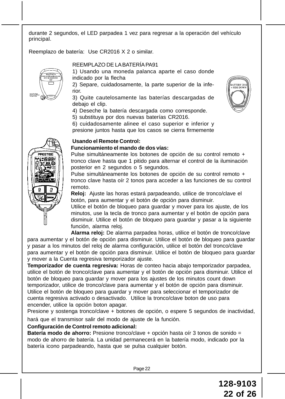 128-910322 of 26Page 22durante 2 segundos, el LED parpadea 1 vez para regresar a la operación del vehículoprincipal.Reemplazo de batería:  Use CR2016 X 2 o similar.REEMPLAZO DE LA BATERÍA PA911) Usando una moneda palanca aparte el caso dondeindicado por la flecha2) Separe, cuidadosamente, la parte superior de la infe-rior.3) Quite cautelosamente las baterías descargadas dedebajo el clip.4) Deseche la batería descargada como corresponde.5) substituya por dos nuevas baterías CR2016.6) cuidadosamente alinee el caso superior e inferior ypresione juntos hasta que los casos se cierra firmementeUsando el Remote Control:Funcionamiento el mando de dos vías:Pulse simultáneamente los botones de opción de su control remoto +tronco clave hasta que 1 pitido para alternar el control de la iluminaciónposterior en 2 segundos o 5 segundos.Pulse simultáneamente los botones de opción de su control remoto +tronco clave hasta oír 2 tonos para acceder a las funciones de su controlremoto.Reloj:  Ajuste las horas estará parpadeando, utilice de tronco/clave elbotón, para aumentar y el botón de opción para disminuir.Utilice el botón de bloqueo para guardar y mover para los ajuste, de losminutos, use la tecla de tronco para aumentar y el botón de opción paradisminuir. Utilice el botón de bloqueo para guardar y pasar a la siguientefunción, alarma reloj.Alarma reloj: De alarma parpadea horas, utilice el botón de tronco/clavepara aumentar y el botón de opción para disminuir. Utilice el botón de bloqueo para guardary pasar a los minutos del reloj de alarma configuración, utilice el botón del tronco/clavepara aumentar y el botón de opción para disminuir. Utilice el botón de bloqueo para guardary mover a la Cuenta regresiva temporizador ajuste.Temporizador de cuenta regresiva: Horas de conteo hacia abajo temporizador parpadea,utilice el botón de tronco/clave para aumentar y el botón de opción para disminuir. Utilice elbotón de bloqueo para guardar y mover para los ajustes de los minutos count downtemporizador, utilice de tronco/clave para aumentar y el botón de opción para disminuir.Utilice el botón de bloqueo para guardar y mover para seleccionar el temporizador decuenta regresiva activado o desactivado.  Utilice la tronco/clave boton de uso paraencender, utilice la opción boton apagar.Presione y sostenga tronco/clave + botones de opción, o espere 5 segundos de inactividad,hará que el transmisor salir del modo de ajuste de la función.Configuración de Control remoto adicional:Batería modo de ahorro: Presione tronco/clave + opción hasta oír 3 tonos de sonido =modo de ahorro de batería. La unidad permanecerá en la batería modo, indicado por labatería icono parpadeando, hasta que se pulsa cualquier botón.