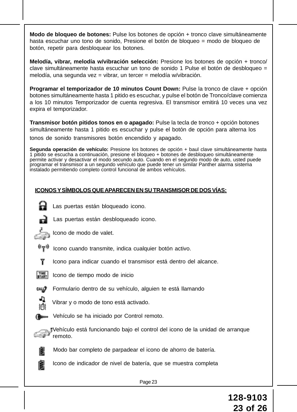 Page 23128-910323 of 26Modo de bloqueo de botones: Pulse los botones de opción + tronco clave simultáneamentehasta escuchar uno tono de sonido, Presione el botón de bloqueo = modo de bloqueo debotón, repetir para desbloquear los botones.Melodía, vibrar, melodía w/vibración selección: Presione los botones de opción + tronco/clave simultáneamente hasta escuchar un tono de sonido 1 Pulse el botón de desbloqueo =melodía, una segunda vez = vibrar, un tercer = melodía w/vibración.Programar el temporizador de 10 minutos Count Down: Pulse la tronco de clave + opciónbotones simultáneamente hasta 1 pitido es escuchar, y pulse el botón de Tronco/clave comienzaa los 10 minutos Temporizador de cuenta regresiva. El transmisor emitirá 10 veces una vezexpira el temporizador.Transmisor botón pitidos tonos en o apagado: Pulse la tecla de tronco + opción botonessimultáneamente hasta 1 pitido es escuchar y pulse el botón de opción para alterna lostonos de sonido transmisores botón encendido y apagado.Segunda operación de vehículo: Presione los botones de opción + baul clave simultáneamente hasta1 pitido se escucha a continuación, presione el bloqueo + botones de desbloqueo simultáneamentepermite activar y desactivar el modo secundo auto. Cuando en el segundo modo de auto, usted puedeprogramar el transmisor a un segundo vehículo que puede tener un similar Panther alarma sistemainstalado permitiendo completo control funcional de ambos vehículos.ICONOS Y SÍMBOLOS QUE APARECEN EN SU TRANSMISOR DE DOS VÍAS:Las puertas están bloqueado icono.Las puertas están desbloqueado icono.Icono de modo de valet.Icono cuando transmite, indica cualquier botón activo.Icono para indicar cuando el transmisor está dentro del alcance.Icono de tiempo modo de inicioFormulario dentro de su vehículo, alguien te está llamandoVibrar y o modo de tono está activado.Vehículo se ha iniciado por Control remoto.Vehículo está funcionando bajo el control del icono de la unidad de arranqueremoto.Modo bar completo de parpadear el icono de ahorro de batería.Icono de indicador de nivel de batería, que se muestra completa