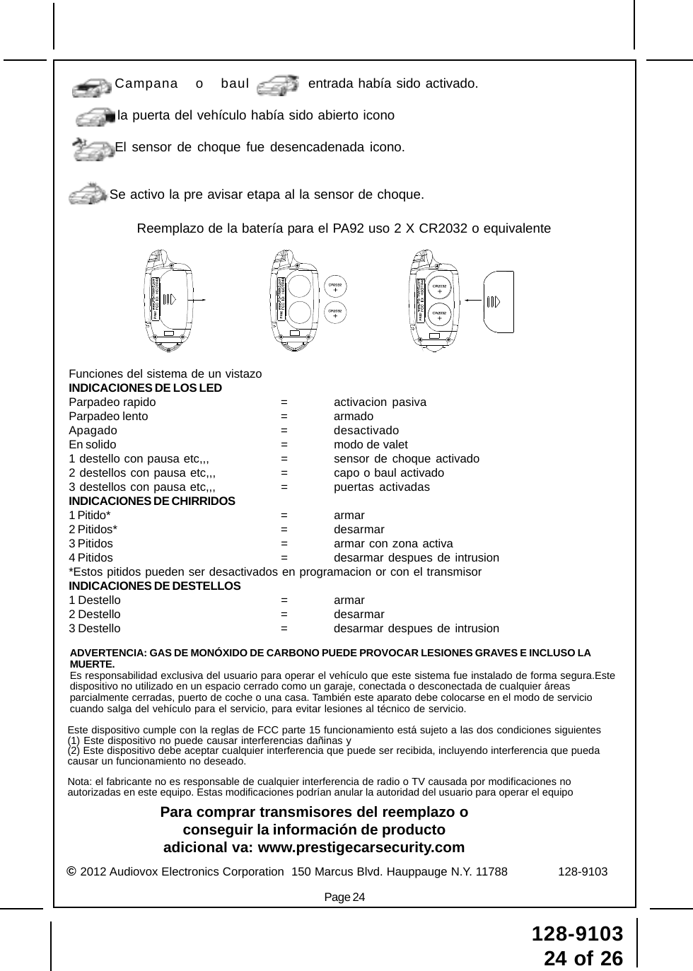 128-910324 of 26Page 24© 2012 Audiovox Electronics Corporation  150 Marcus Blvd. Hauppauge N.Y. 11788              128-9103ADVERTENCIA: GAS DE MONÓXIDO DE CARBONO PUEDE PROVOCAR LESIONES GRAVES E INCLUSO LAMUERTE.Es responsabilidad exclusiva del usuario para operar el vehículo que este sistema fue instalado de forma segura.Estedispositivo no utilizado en un espacio cerrado como un garaje, conectada o desconectada de cualquier áreasparcialmente cerradas, puerto de coche o una casa. También este aparato debe colocarse en el modo de serviciocuando salga del vehículo para el servicio, para evitar lesiones al técnico de servicio.Para comprar transmisores del reemplazo oconseguir la información de productoadicional va: www.prestigecarsecurity.comEste dispositivo cumple con la reglas de FCC parte 15 funcionamiento está sujeto a las dos condiciones siguientes(1) Este dispositivo no puede causar interferencias dañinas y(2) Este dispositivo debe aceptar cualquier interferencia que puede ser recibida, incluyendo interferencia que puedacausar un funcionamiento no deseado.Nota: el fabricante no es responsable de cualquier interferencia de radio o TV causada por modificaciones noautorizadas en este equipo. Estas modificaciones podrían anular la autoridad del usuario para operar el equipoFunciones del sistema de un vistazoINDICACIONES DE LOS LEDParpadeo rapido = activacion pasivaParpadeo lento = armadoApagado = desactivadoEn solido = modo de valet1 destello con pausa etc,,, = sensor de choque activado2 destellos con pausa etc,,, = capo o baul activado3 destellos con pausa etc,,, = puertas activadasINDICACIONES DE CHIRRIDOS1 Pitido* = armar2 Pitidos* = desarmar3 Pitidos = armar con zona activa4 Pitidos = desarmar despues de intrusion*Estos pitidos pueden ser desactivados en programacion or con el transmisorINDICACIONES DE DESTELLOS1 Destello = armar2 Destello = desarmar3 Destello = desarmar despues de intrusionCampana o baul entrada había sido activado.la puerta del vehículo había sido abierto iconoEl sensor de choque fue desencadenada icono.Se activo la pre avisar etapa al la sensor de choque.Reemplazo de la batería para el PA92 uso 2 X CR2032 o equivalente