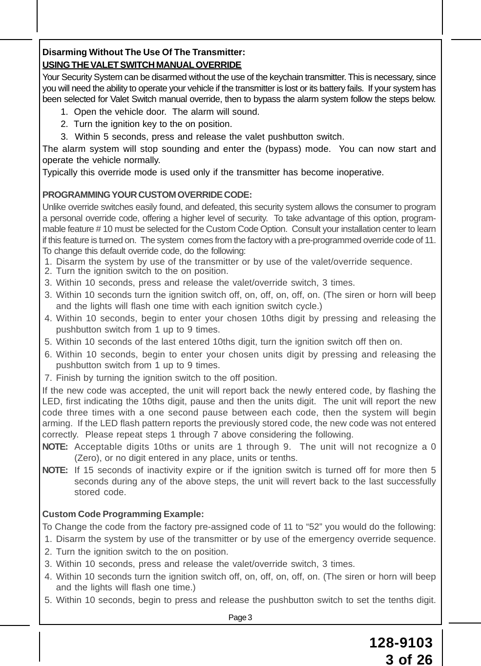 Page 3128-91033 of 26Disarming Without The Use Of The Transmitter:USING THE VALET SWITCH MANUAL OVERRIDEYour Security System can be disarmed without the use of the keychain transmitter. This is necessary, sinceyou will need the ability to operate your vehicle if the transmitter is lost or its battery fails.  If your system hasbeen selected for Valet Switch manual override, then to bypass the alarm system follow the steps below.1.  Open the vehicle door.  The alarm will sound.2.  Turn the ignition key to the on position.3.  Within 5 seconds, press and release the valet pushbutton switch.The alarm system will stop sounding and enter the (bypass) mode.  You can now start andoperate the vehicle normally.Typically this override mode is used only if the transmitter has become inoperative.PROGRAMMING YOUR CUSTOM OVERRIDE CODE:Unlike override switches easily found, and defeated, this security system allows the consumer to programa personal override code, offering a higher level of security.  To take advantage of this option, program-mable feature # 10 must be selected for the Custom Code Option.  Consult your installation center to learnif this feature is turned on.  The system  comes from the factory with a pre-programmed override code of 11.To change this default override code, do the following:1. Disarm the system by use of the transmitter or by use of the valet/override sequence.2. Turn the ignition switch to the on position.3. Within 10 seconds, press and release the valet/override switch, 3 times.3. Within 10 seconds turn the ignition switch off, on, off, on, off, on. (The siren or horn will beepand the lights will flash one time with each ignition switch cycle.)4. Within 10 seconds, begin to enter your chosen 10ths digit by pressing and releasing thepushbutton switch from 1 up to 9 times.5. Within 10 seconds of the last entered 10ths digit, turn the ignition switch off then on.6. Within 10 seconds, begin to enter your chosen units digit by pressing and releasing thepushbutton switch from 1 up to 9 times.7. Finish by turning the ignition switch to the off position.If the new code was accepted, the unit will report back the newly entered code, by flashing theLED, first indicating the 10ths digit, pause and then the units digit.  The unit will report the newcode three times with a one second pause between each code, then the system will beginarming.  If the LED flash pattern reports the previously stored code, the new code was not enteredcorrectly.  Please repeat steps 1 through 7 above considering the following.NOTE: Acceptable digits 10ths or units are 1 through 9.  The unit will not recognize a 0(Zero), or no digit entered in any place, units or tenths.NOTE: If 15 seconds of inactivity expire or if the ignition switch is turned off for more then 5seconds during any of the above steps, the unit will revert back to the last successfullystored code.Custom Code Programming Example:To Change the code from the factory pre-assigned code of 11 to “52” you would do the following:1. Disarm the system by use of the transmitter or by use of the emergency override sequence.2. Turn the ignition switch to the on position.3. Within 10 seconds, press and release the valet/override switch, 3 times.4. Within 10 seconds turn the ignition switch off, on, off, on, off, on. (The siren or horn will beepand the lights will flash one time.)5. Within 10 seconds, begin to press and release the pushbutton switch to set the tenths digit.