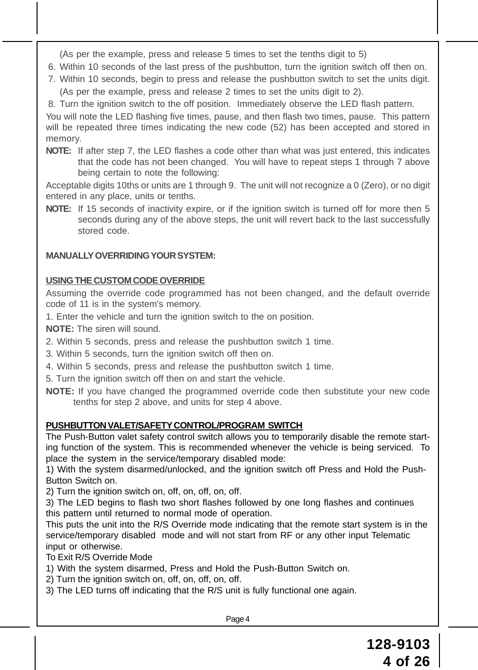 128-91034 of 26Page 4(As per the example, press and release 5 times to set the tenths digit to 5)6. Within 10 seconds of the last press of the pushbutton, turn the ignition switch off then on.7. Within 10 seconds, begin to press and release the pushbutton switch to set the units digit.(As per the example, press and release 2 times to set the units digit to 2).8. Turn the ignition switch to the off position.  Immediately observe the LED flash pattern.You will note the LED flashing five times, pause, and then flash two times, pause.  This patternwill be repeated three times indicating the new code (52) has been accepted and stored inmemory.NOTE: If after step 7, the LED flashes a code other than what was just entered, this indicatesthat the code has not been changed.  You will have to repeat steps 1 through 7 abovebeing certain to note the following:Acceptable digits 10ths or units are 1 through 9.  The unit will not recognize a 0 (Zero), or no digitentered in any place, units or tenths.NOTE: If 15 seconds of inactivity expire, or if the ignition switch is turned off for more then 5seconds during any of the above steps, the unit will revert back to the last successfullystored code.MANUALLY OVERRIDING YOUR SYSTEM:USING THE CUSTOM CODE OVERRIDEAssuming the override code programmed has not been changed, and the default overridecode of 11 is in the system&apos;s memory.1. Enter the vehicle and turn the ignition switch to the on position.NOTE: The siren will sound.2. Within 5 seconds, press and release the pushbutton switch 1 time.3. Within 5 seconds, turn the ignition switch off then on.4. Within 5 seconds, press and release the pushbutton switch 1 time.5. Turn the ignition switch off then on and start the vehicle.NOTE: If you have changed the programmed override code then substitute your new codetenths for step 2 above, and units for step 4 above.PUSHBUTTON VALET/SAFETY CONTROL/PROGRAM  SWITCHThe Push-Button valet safety control switch allows you to temporarily disable the remote start-ing function of the system. This is recommended whenever the vehicle is being serviced.  Toplace the system in the service/temporary disabled mode:1) With the system disarmed/unlocked, and the ignition switch off Press and Hold the Push-Button Switch on.2) Turn the ignition switch on, off, on, off, on, off.3) The LED begins to flash two short flashes followed by one long flashes and continuesthis pattern until returned to normal mode of operation.This puts the unit into the R/S Override mode indicating that the remote start system is in theservice/temporary disabled  mode and will not start from RF or any other input Telematicinput or otherwise.To Exit R/S Override Mode1) With the system disarmed, Press and Hold the Push-Button Switch on.2) Turn the ignition switch on, off, on, off, on, off.3) The LED turns off indicating that the R/S unit is fully functional one again.