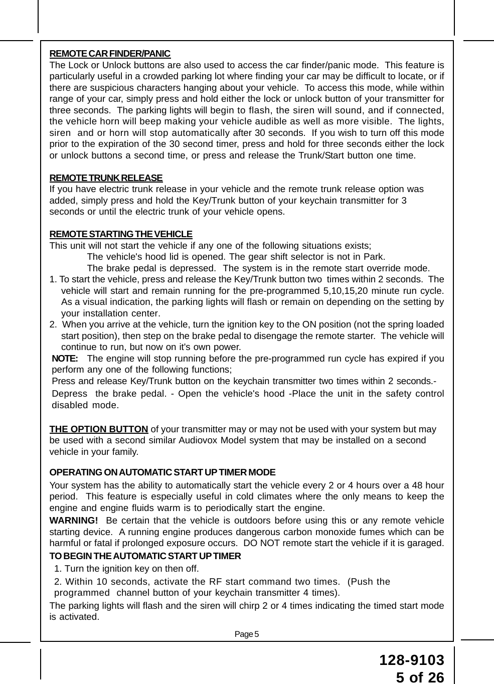 Page 5128-91035 of 26REMOTE CAR FINDER/PANICThe Lock or Unlock buttons are also used to access the car finder/panic mode.  This feature isparticularly useful in a crowded parking lot where finding your car may be difficult to locate, or ifthere are suspicious characters hanging about your vehicle.  To access this mode, while withinrange of your car, simply press and hold either the lock or unlock button of your transmitter forthree seconds.  The parking lights will begin to flash, the siren will sound, and if connected,the vehicle horn will beep making your vehicle audible as well as more visible.  The lights,siren  and or horn will stop automatically after 30 seconds.  If you wish to turn off this modeprior to the expiration of the 30 second timer, press and hold for three seconds either the lockor unlock buttons a second time, or press and release the Trunk/Start button one time.REMOTE TRUNK RELEASEIf you have electric trunk release in your vehicle and the remote trunk release option wasadded, simply press and hold the Key/Trunk button of your keychain transmitter for 3seconds or until the electric trunk of your vehicle opens.REMOTE STARTING THE VEHICLEThis unit will not start the vehicle if any one of the following situations exists;The vehicle&apos;s hood lid is opened. The gear shift selector is not in Park.The brake pedal is depressed.  The system is in the remote start override mode.1. To start the vehicle, press and release the Key/Trunk button two  times within 2 seconds.  Thevehicle will start and remain running for the pre-programmed 5,10,15,20 minute run cycle.As a visual indication, the parking lights will flash or remain on depending on the setting byyour installation center.2.  When you arrive at the vehicle, turn the ignition key to the ON position (not the spring loadedstart position), then step on the brake pedal to disengage the remote starter.  The vehicle willcontinue to run, but now on it&apos;s own power.NOTE: The engine will stop running before the pre-programmed run cycle has expired if youperform any one of the following functions;Press and release Key/Trunk button on the keychain transmitter two times within 2 seconds.-Depress  the brake pedal. - Open the vehicle&apos;s hood -Place the unit in the safety controldisabled mode.THE OPTION BUTTON of your transmitter may or may not be used with your system but maybe used with a second similar Audiovox Model system that may be installed on a secondvehicle in your family.OPERATING ON AUTOMATIC START UP TIMER MODEYour system has the ability to automatically start the vehicle every 2 or 4 hours over a 48 hourperiod.  This feature is especially useful in cold climates where the only means to keep theengine and engine fluids warm is to periodically start the engine.WARNING!  Be certain that the vehicle is outdoors before using this or any remote vehiclestarting device.  A running engine produces dangerous carbon monoxide fumes which can beharmful or fatal if prolonged exposure occurs.  DO NOT remote start the vehicle if it is garaged.TO BEGIN THE AUTOMATIC START UP TIMER1. Turn the ignition key on then off.2. Within 10 seconds, activate the RF start command two times.  (Push theprogrammed  channel button of your keychain transmitter 4 times).The parking lights will flash and the siren will chirp 2 or 4 times indicating the timed start modeis activated.