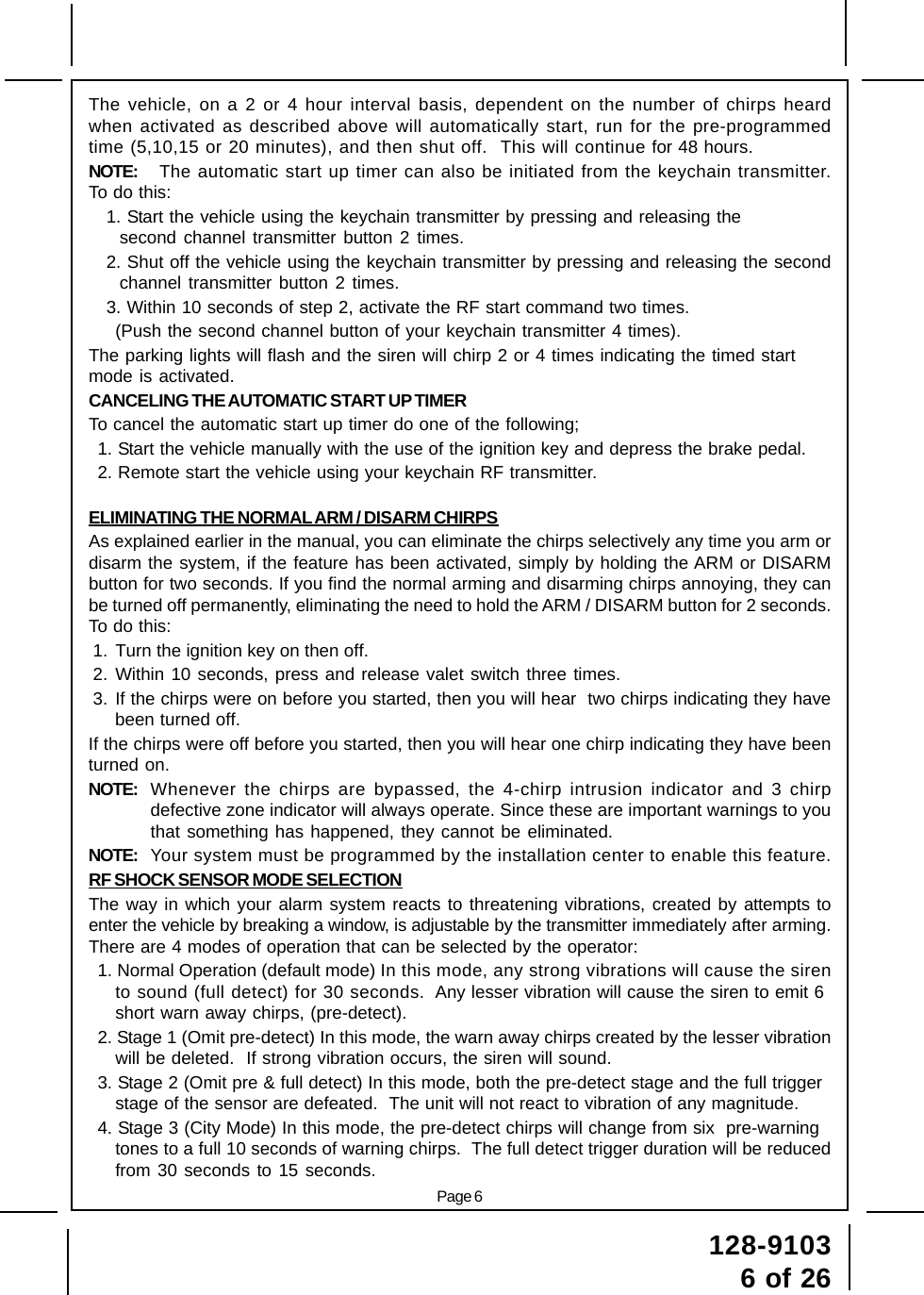 128-91036 of 26Page 6The vehicle, on a 2 or 4 hour interval basis, dependent on the number of chirps heardwhen activated as described above will automatically start, run for the pre-programmedtime (5,10,15 or 20 minutes), and then shut off.  This will continue for 48 hours.NOTE: The automatic start up timer can also be initiated from the keychain transmitter.To do this:1. Start the vehicle using the keychain transmitter by pressing and releasing thesecond channel transmitter button 2 times.2. Shut off the vehicle using the keychain transmitter by pressing and releasing the secondchannel transmitter button 2 times.3. Within 10 seconds of step 2, activate the RF start command two times.(Push the second channel button of your keychain transmitter 4 times).The parking lights will flash and the siren will chirp 2 or 4 times indicating the timed startmode is activated.CANCELING THE AUTOMATIC START UP TIMERTo cancel the automatic start up timer do one of the following;1. Start the vehicle manually with the use of the ignition key and depress the brake pedal.2. Remote start the vehicle using your keychain RF transmitter.ELIMINATING THE NORMAL ARM / DISARM CHIRPSAs explained earlier in the manual, you can eliminate the chirps selectively any time you arm ordisarm the system, if the feature has been activated, simply by holding the ARM or DISARMbutton for two seconds. If you find the normal arming and disarming chirps annoying, they canbe turned off permanently, eliminating the need to hold the ARM / DISARM button for 2 seconds.To do this:1. Turn the ignition key on then off.2. Within 10 seconds, press and release valet switch three times.3. If the chirps were on before you started, then you will hear  two chirps indicating they havebeen turned off.If the chirps were off before you started, then you will hear one chirp indicating they have beenturned on.NOTE: Whenever the chirps are bypassed, the 4-chirp intrusion indicator and 3 chirpdefective zone indicator will always operate. Since these are important warnings to youthat something has happened, they cannot be eliminated.NOTE: Your system must be programmed by the installation center to enable this feature.RF SHOCK SENSOR MODE SELECTIONThe way in which your alarm system reacts to threatening vibrations, created by attempts toenter the vehicle by breaking a window, is adjustable by the transmitter immediately after arming.There are 4 modes of operation that can be selected by the operator:1. Normal Operation (default mode) In this mode, any strong vibrations will cause the sirento sound (full detect) for 30 seconds.  Any lesser vibration will cause the siren to emit 6short warn away chirps, (pre-detect).2. Stage 1 (Omit pre-detect) In this mode, the warn away chirps created by the lesser vibrationwill be deleted.  If strong vibration occurs, the siren will sound.3. Stage 2 (Omit pre &amp; full detect) In this mode, both the pre-detect stage and the full triggerstage of the sensor are defeated.  The unit will not react to vibration of any magnitude.4. Stage 3 (City Mode) In this mode, the pre-detect chirps will change from six  pre-warningtones to a full 10 seconds of warning chirps.  The full detect trigger duration will be reducedfrom 30 seconds to 15 seconds.