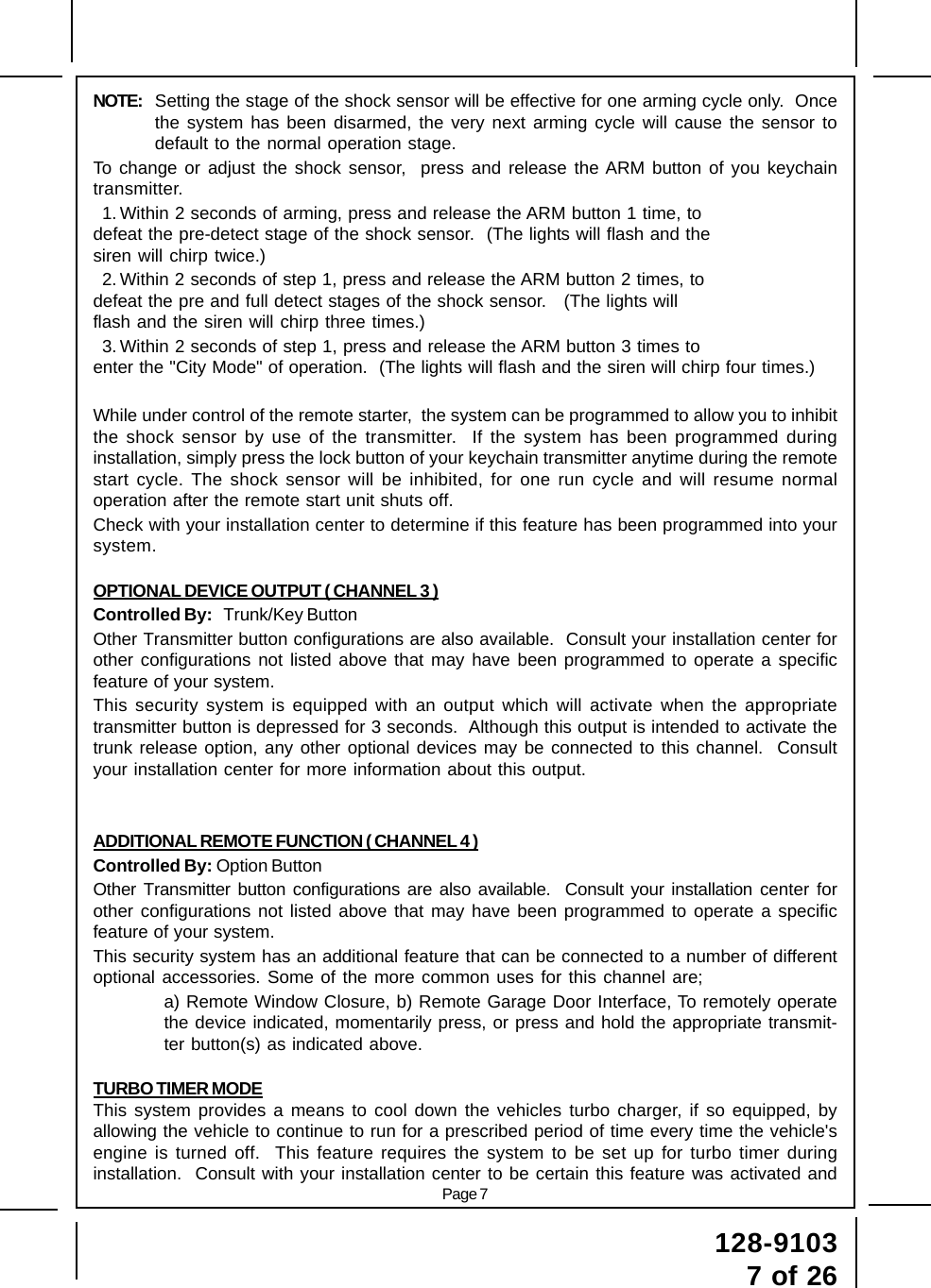 Page 7128-91037 of 26NOTE: Setting the stage of the shock sensor will be effective for one arming cycle only.  Oncethe system has been disarmed, the very next arming cycle will cause the sensor todefault to the normal operation stage.To change or adjust the shock sensor,  press and release the ARM button of you keychaintransmitter.1. Within 2 seconds of arming, press and release the ARM button 1 time, todefeat the pre-detect stage of the shock sensor.  (The lights will flash and thesiren will chirp twice.)2. Within 2 seconds of step 1, press and release the ARM button 2 times, todefeat the pre and full detect stages of the shock sensor.   (The lights willflash and the siren will chirp three times.)3. Within 2 seconds of step 1, press and release the ARM button 3 times toenter the &quot;City Mode&quot; of operation.  (The lights will flash and the siren will chirp four times.)While under control of the remote starter,  the system can be programmed to allow you to inhibitthe shock sensor by use of the transmitter.  If the system has been programmed duringinstallation, simply press the lock button of your keychain transmitter anytime during the remotestart cycle. The shock sensor will be inhibited, for one run cycle and will resume normaloperation after the remote start unit shuts off.Check with your installation center to determine if this feature has been programmed into yoursystem.OPTIONAL DEVICE OUTPUT ( CHANNEL 3 )Controlled By:   Trunk/Key ButtonOther Transmitter button configurations are also available.  Consult your installation center forother configurations not listed above that may have been programmed to operate a specificfeature of your system.This security system is equipped with an output which will activate when the appropriatetransmitter button is depressed for 3 seconds.  Although this output is intended to activate thetrunk release option, any other optional devices may be connected to this channel.  Consultyour installation center for more information about this output.ADDITIONAL REMOTE FUNCTION ( CHANNEL 4 )Controlled By: Option ButtonOther Transmitter button configurations are also available.  Consult your installation center forother configurations not listed above that may have been programmed to operate a specificfeature of your system.This security system has an additional feature that can be connected to a number of differentoptional accessories. Some of the more common uses for this channel are;a) Remote Window Closure, b) Remote Garage Door Interface, To remotely operatethe device indicated, momentarily press, or press and hold the appropriate transmit-ter button(s) as indicated above.TURBO TIMER MODEThis system provides a means to cool down the vehicles turbo charger, if so equipped, byallowing the vehicle to continue to run for a prescribed period of time every time the vehicle&apos;sengine is turned off.  This feature requires the system to be set up for turbo timer duringinstallation.  Consult with your installation center to be certain this feature was activated and